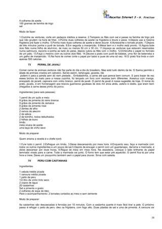 Receitas Internet 3 – N. Freitas
4 colheres de azeite
100 gramas de farinha de trigo
sal
Modo de fazer:
1.Cozinhe as verduras, corte em pedaços médios e reserve. 2.Tempere os filés com sal e passe na farinha de trigo prá
que não grudem na hora de fritar. 3.Ponha duas colheres de azeite na frigideira e doure o peixe. 4.Depois use a mesma
frigideira prá fazer o molho. 5.Ponha mais duas colheres de azeite e deixe dourar. 6.Acrescente o tomate picado. 7.Depois
de três minutos ponha o purê de tomate. 8.Em seguida o manjericão. 9.Mexa bem e o molho está pronto. 10.Agora bote
dois filés numa folha de alumínio, de mais ou menos 50 cm x 30 cm. 11.Aqueça as verduras que estavam reservadas
numa salmoura, escorra e ponha ao lado do peixe, depois cubra os filés com o molho. 12.Embrulhe o papel no formato
de um pato. 13.Faça o mesmo com os outros dois filés. 14.Decore o prato com purê de batatas, uma flor de beterraba e
um galho de manjericão. 15.Na hora de comer corte o papel por baixo e puxe de uma só vez. 16.O prato fica lindo e com
apenas 500 calorias.
73

PERNIL DE JAVALI

Comer carne de animais exóticos não faz parte do dia a dia do brasileiro. Mas está tudo dentro da lei. O Ibama permite o
abate de animais criados em cativeiro. Sendo assim, tartarugas, jacarés, rãs
podem ir para a panela sem dó nem piedade... Embaladinha, a carne até que parece bem comum. E para trazer de vez
esses bichos do mato para a nossa cozinha, foi lançado um livro com receitas bem diferentes. Avestruz com manga,
ensopado de jacaré, capivara com vinho branco, pernil de javali. O pernil de javali é nossa sugestão de hoje. O nome do
prato, javalix, é em homenagem aos bravos guerreiros gauleses de dois mil anos atrás, asterix e obelix, que eram bem
chegados à carne desse primo do porco.
Ingredientes (para seis pessoas)
1 pernil de um quilo e meio
9 grãos de pimenta do reino branca
9 grãos da pimenta da Jamaica
9 grãos da pimenta rosa
2 dentes de alho
2 ramos de alecrim
2 de sálvia
2 de tomilho. todos debulhados
2 folhas de louro
limão
meia xícara de azeite
uma taça de vinho seco
Modo de preparar
Quem ensina a receita é o chefe nonô.
1.Fure todo o pernil. 2.Esfregue um limão. 3.Deixe descansando por meia hora. 4.Enquanto isso, faça a marinada com
todos os outros ingredientes e um pouco de sal.5.Depois de enxugar o pernil com um guardanapo, derrame a marinada, e
deixe descansar por doze horas. 6.Regue de meia em meia hora. Na assadeira, coloque o lado brilhante do papel
laminado virado para a carne. Toda a marinada vai junto. O forno tem que estar pré aquecido. O pernil fica lá por uma
hora e meia. Deixe um pouquinho também sem o papel para dourar. Sirva com salada.
74

PERU COM CASTANHAS

Ingredientes:
1 cebola média picada
1 cenoura média picada
1 peito de peru
1/2 litro de vinho tinto seco
2 copos de água
20 castanhas
Sal e pimenta a gosto
2 colheres de sopa de óleo
Para o acompanhamento: 2 tomates cortados ao meio e sem semente
Modo de preparar:
As castanhas são descascadas e fervidas por 10 minutos. Com a castanha quente é mais fácil tirar a pele. O próximo
passo é refogar o peito de peru: óleo na frigideira, com fogo alto. Duas pitadas de sal e uma de pimenta. A cenoura vai

38

 