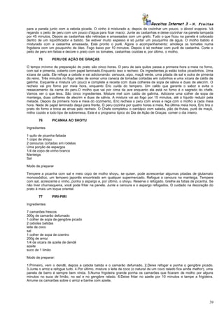 Receitas Internet 3 – N. Freitas
para a panela junto com a cebola picada. O vinho é misturado e, depois de cozinhar um pouco, o álcool evapora. Vá
regando o peito de peru com um pouco d'água para ficar macio. Junte as castanhas e deixe cozinhar na panela tampada
por 45 minutos. Depois as castanhas são retiradas e amassadas com um grafo. Tudo o que ficou na panela é colocado
dentro de um liqüidificador e batido. Se estiver muito espesso é só juntar um pouquinho de água. O molho batido é
misturado com a castanha amassada. Está pronto o purê. Agora o acompanhamento: amoleça os tomates numa
frigideira com um pouquinho de óleo. Fogo baixo por 10 minutos. Depois é só rechear com purê de castanha. Corte o
peito de peru em fatias e decore o prato com os tomates, castanhas cozidas e, por último, o molho.
75

PERU DE AÇÃO DE GRAÇAS

O tempo mínimo de preparação do prato são cinco horas. O peru de seis quilos passa a primeira hora e meia no forno,
com sal e pimenta, coberto com papel laminado.Enquanto isso o recheio: Os ingredientes já estão todos picadinhos. Uma
xícara de cada. Ele refoga a cebola e vai adicionando: cenoura, aipo, maçã verde, uma pitada de sal e outra de pimenta
do reino. Três minutos no fogo antes de somar uma caneca de torradas cortadas em cubinhos e uma xícara de caldo de
galinha. Esquente a mistura um pouco e complete a receita com duas colheres de sopa de sálvia e duas de alecrim. O
recheio vai pro forno por meia hora, enquanto Eric cuida do tempero. Um caldo que garante o sabor e evita o
ressecamento da carne do peru.O molho que vai por cima da ave enquanto ela está no forno é o segredo do chefe.
Vamos ver o que leva. São cinco ingredientes. Misture mel com caldo de galinha. Adicione uma colher de sopa de
manteiga, duas colheres de alecrim e duas de sálvia. A mistura vai ao fogo por 15 minutos, até o líquido reduzir pela
metade. Depois da primeira hora e meia do cozimento, Eric recheia o peru com ervas e rega com o molho a cada meia
hora. Nada de papel laminado daqui para frente. O peru cozinha por quatro horas e meia. Na última meia hora, Eric tira o
prato do forno e troca as ervas pelo recheio. O Chefe completou o cardápio com salada, pão de frutas, purê de maçã,
milho cozido e todo tipo de sobremesa. Este é o programa típico do Dia de Ação de Graças: comer o dia inteiro.
76

PICANHA AO SHOYU

Ingredientes
1 quilo de picanha fatiada
1 copo de shoyu
2 cenouras cortadas em rodelas
Uma porção de aspargos
1/4 de copo de vinho branco
Manteiga
Sal
Modo de preparar
Tempere a picanha com sal e meio copo de molho shoyu, se quiser, pode acrescentar algumas pitadas de glutamato
monossódico, um tempero japonês encontrado em qualquer supermercado. Refogue a cenoura na manteiga. Tempere
com sal, acrescente o vinho, ponha o aspargo e, por último, o shoyu. Reserve o refogado. Grelhe as fatias de picanha. Se
não tiver churrasqueira, você pode fritar na panela. Junte a cenoura e o aspargo refogados. O cuidado na decoração do
prato é mais um toque oriental.
77

PIRI-PIRI

Ingredientes:
7 camarões frescos
300g de camarão defumado
1 colher de sopa de gengibre picado
2 cebolas batidas
leite de coco
sal
1 colher de sopa de coentro
200g de arroz
1/4 de xícara de azeite de dendê
azeite
suco de 1 limão
Modo de preparar:
1.Primeiro, vem o dendê, depois a cebola batida e o camarão defumado. 2.Deixe refogar e ponha o gengibre picado.
3.Junte o arroz e refogue tudo. 4.Por último, misture o leite de coco (o natural de um coco ralado fica ainda melhor), uma
panela de barro é sempre bem vinda. 5.Numa frigideira grande ponha os camarões que ficaram de molho por alguns
minutos no suco de limão, no sal e no gengibre ralado. 6.Deixe fritar no azeite por 10 minutos e tampe a frigideira.
Arrume os camarões sobre o arroz e banhe com azeite.

39

 