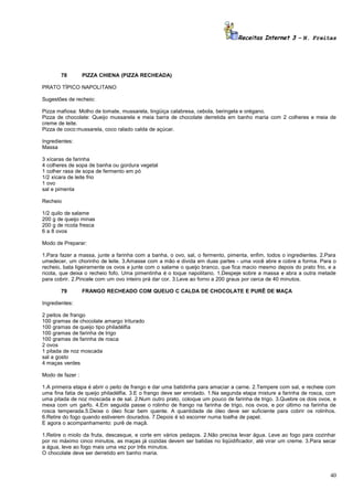 Receitas Internet 3 – N. Freitas

78

PIZZA CHIENA (PIZZA RECHEADA)

PRATO TÍPICO NAPOLITANO
Sugestões de recheio:
Pizza mafiosa: Molho de tomate, mussarela, lingüiça calabresa, cebola, beringela e orégano.
Pizza de chocolate: Queijo mussarela e meia barra de chocolate derretida em banho maria com 2 colheres e meia de
creme de leite.
Pizza de coco:mussarela, coco ralado calda de açúcar.
Ingredientes:
Massa
3 xícaras de farinha
4 colheres de sopa de banha ou gordura vegetal
1 colher rasa de sopa de fermento em pó
1/2 xícara de leite frio
1 ovo
sal e pimenta
Recheio
1/2 quilo de salame
200 g de queijo minas
200 g de ricota fresca
6 a 8 ovos
Modo de Preparar:
1.Para fazer a massa, junte a farinha com a banha, o ovo, sal, o fermento, pimenta, enfim, todos o ingredientes. 2.Para
umedecer, um chorinho de leite. 3.Amasse com a mão e divida em duas partes - uma você abre e cobre a forma. Para o
recheio, bata ligeiramente os ovos e junte com o salame o queijo branco, que fica macio mesmo depois do prato frio, e a
ricota, que deixa o recheio fofo. Uma pimentinha é o toque napolitano. 1.Despeje sobre a massa e abra a outra metade
para cobrir. 2.Pincele com um ovo inteiro prá dar cor. 3.Leve ao forno a 200 graus por cerca de 40 minutos.
79

FRANGO RECHEADO COM QUEIJO C CALDA DE CHOCOLATE E PURÊ DE MAÇA

Ingredientes:
2 peitos de frango
100 gramas de chocolate amargo triturado
100 gramas de queijo tipo philadélfia
100 gramas de farinha de trigo
100 gramas de farinha de rosca
2 ovos
1 pitada de noz moscada
sal a gosto
4 maças verdes
Modo de fazer :
1.A primeira etapa é abrir o peito de frango e dar uma batidinha para amaciar a carne. 2.Tempere com sal, e recheie com
uma fina fatia de queijo philadélfia. 3.E o frango deve ser enrolado. 1.Na segunda etapa misture a farinha de rosca, com
uma pitada de noz moscada e de sal. 2.Num outro prato, coloque um pouco de farinha de trigo. 3.Quebre os dois ovos, e
mexa com um garfo. 4.Em seguida passe o rolinho de frango na farinha de trigo, nos ovos, e por último na farinha de
rosca temperada.5.Deixe o óleo ficar bem quente. A quantidade de óleo deve ser suficiente para cobrir os rolinhos.
6.Retire do fogo quando estiverem dourados. 7.Depois é só escorrer numa toalha de papel.
E agora o acompanhamento: purê de maçã.
1.Retire o miolo da fruta, descasque, e corte em vários pedaços. 2.Não precisa levar água. Leve ao fogo para cozinhar
por no máximo cinco minutos, as maças já cozidas devem ser batidas no liqüidificador, até virar um creme. 3.Para secar
a água, leve ao fogo mais uma vez por três minutos.
O chocolate deve ser derretido em banho maria.

40

 