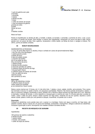 Receitas Internet 3 – N. Freitas
1 quilo de galinha sem pele
3 tomates
1 pimentão
1 cebola
3 dentes de alho
1 limão
1 colher de extrato de tomate
1 copo de sangue de galinha
pimenta do reino
hortelã
folhas de louro
sal
2 batatas cozidas
Modo de Fazer:
Ponha no liqüidificador os dentes de alho, o hortelã, a cebola, os tomates, o pimentão, a pimenta do reino, o sal, o suco
do limão e o extrato de tomate. Para facilitar a mistura dos ingredientes, acrescente um pouco de água e bata. Numa
panela com um pouco de óleo, frite a galinha. Acrescente o molho batido, as folhas de louro, o sangue e misture. Por
último, ponha as batatas cortadas.
84

BOEUF BOURGUIGNON

INGREDIENTES (6 PESSOAS)
1 ½ kg. de carne (filé mignon ou alcatra), limpa e cortada em cubos de aproximadamente 50grs
1 litro de vinho tinto Bourgogne
1 cebola grande picada
3 folhas de louro
2 talos de salsão picado
1 macinho de tomilho
50 ml de azeite de oliva
50 gr de banha de porco
1 cebola picada
2 dentes de alho picados
2 cenouras grandes em palitos
2 colheres (sopa) de farinha de trigo
1 bouquet garni fresco
2 colheres (sopa) de extrato de tomate
1 litro de caldo de carne
salsinha picada
sal e pimenta do reino
Guarnição:
500 gr de cebolinhas miúdas
2 colheres (sopa) de açúcar
colher (sopa) de manteiga
gr de champinhon fresco cozido
Deixe a carne marinar por 12 horas, em ½ l de vinho tinto, 1 cebola, o louro, salsão, tomilho, sal e pimenta. Tire a carne
da marinada e doure-a no azeite e banha, em pequenas quantidades. Reserve. Na mesma panela acrescente a cebola, o
alho e a cenoura e refogue. Acrescente a carne, polvilhe com a farinha e deixe cozinhar em fogo baixo por 5 min. Adicione
a marinada, o extrato de tomate, o vinho restante e o bouquet garni e cozinhe por mais 10 minutos para tirar a acidez do
molho. Junte o caldo de carne, tampe e deixe cozinhar em fogo baixo, mexendo de vez em quando. Quando a carne
estiver cozida, passe o molho por uma peneira e coloque, novamente, na panela com a carne.
Guarnição:
Coloque as cebolinhas numa panela rasa com o açúcar e a manteiga. Cubra com água e cozinhe, em fogo baixo, até
estarem cozidas. Doure o bacon em um pouco de manteiga, acrescente o champinhon, refogue e adicione as cebolinhas.
Incorpore a guarnição à carne. Acompanhe com batatas cozidas e torradas de alho.
85

RECEITA DE MOQUECA DE SURUBIM

Ingredientes:
100 gramas de coentro e cebolinha
2 dentes de alho
1 cebola média
1 tomate. tudo picado
1 colher de sopa de colorau

42

 