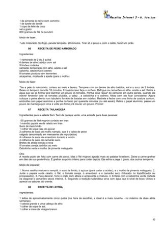 Receitas Internet 3 – N. Freitas
1 de pimenta do reino com cominho
1 de azeite de dendê
1 copo de leite de coco
sal a gosto
800 gramas de filé de surubim
Modo de fazer:
Tudo misturado. No fogo, panela tampada, 20 minutos. Tirar só o peixe e, com o caldo, fazer um pirão.
86

RECEITA DE PEIXE NAMORADO

Ingredientes:
1 namorado de 2 ou 3 quilos
6 dentes de alho batidos com sal
3 limões cortados
camarão temperado com alho, azeite e sal
salsinha, cebolinha e coentro
6 tomates picados sem sementes
alcaparras, mostarda e azeite (para o molho)
Modo de fazer:
Tire a pele do namorado, corte-o ao meio e lave-o. Tempere com os dentes de alho batidos, sal e o suco de 3 limões.
Deixe no tempero durante 10 minutos. Enquanto isso faça o recheio. Refogue os camarões no alho, azeite e sal. Retire a
água que vai se formar prá cozinhar um pouco os tomates. Ponha essa "água" do camarão em outra panela, quando ela
estiver fervendo bote os tomates picados, a salsa , a cebolinha e o coentro. Mexa bem ate ficar consistente. Agora
coloque o peixe aberto num tabuleiro forrado de batatas em rodelas. Recheie e feche com uma linha de costura comum,
embrulhe com papel alumínio e ponha no forno por quarenta minutos (ou até assar). Retire o papel alumínio, passe um
pouco de manteiga por cima e volte pro forno prá dourar um pouco. Pronto!
87

RECEITA TAILANDESA

Ingredientes para a salada Som Tam de papaya verde, uma entrada para duas pessoas:
150 gramas de filet mignon cortado em tiras
1 mamão papaia verde ralado em tiras
Suco de meio limão
1 colher de sopa rasa de açúcar
2 colheres de sopa de molho namplá, que é o caldo de peixe
salgado (encontrado em mercearias de importados)
4 colheres de sopa de amendoim torrado e moído
4 colheres de sopa de camarão seco
Brotos de alface crespa e roxa
5 tomates cereja partidos ao meio
Cebolinha verde e molho de pimenta malagueta
Obs:
A receita pode ser feita com carne de porco. Mas o filé mignon agrada mais ao paladar brasileiro. Deixe a carne grelhar
em óleo de sua preferência. É grelhar ao ponto inteiro para cortar depois. Ele esfria e pega o gosto, dos outros temperos.
Modo de preparar:
1. Numa vasilha misture o namplá, o suco de limão, o açúcar (para cortar a acidez), e o molho de pimenta malagueta. 2.
Junte o papaia verde ralado, o filé, o tomate cereja, o amendoim e o camarão seco (triturado no liqüidificador ou
processador). 3. Para decorar, forre o prato com alface e acrescente a mistura. 4. Enfeite com a cebolinha verde cortada
na diagonal e camarões secos inteiros. 5. Seguindo a tradição tailandesa sirva com água que é sinal de boas vindas e
aprecie os sabores do oriente.
88

RECEITA DE LEITOA

Ingredientes:
1 leitoa de aproximadamente cinco quilos (na hora de escolher, a ideal é a mais novinha - no máximo de duas atrês
semanas)
1 cebola grande e uma cabeça de alho
1 colher de sopa de sal,
1 colher e meia de vinagre branco

43

 