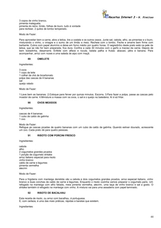Receitas Internet 3 – N. Freitas
3 copos de vinho branco,
pimenta malagueta,
pimenta do reino, limão, folhas de louro. tudo à vontade
para rechear, 2 quilos de lombo temperado.
Modo de Fazer:
Para aproveitar bem a carne, abra a leitoa, tire a costela e os outros ossos. Junte sal, cebola, alho, as pimentas e o louro,
misturando o vinho, o vinagre e o sumo de um limão e meio. Recheie com o lombo. Feche e amarre bem firme com
barbante. Cubra com papel alumínio e deixe em forno médio por quatro horas. O segredinho deste prato está na pele da
leitoa, que se não for bem preparada, fica dura. Confira a cada 30 minutos com o garfo a maciez da carne. Depois de
bem tostadinha, desamarre. Enfeite com alface e rúcula, batata palha e frutas: abacaxi, pêra e banana. Para
acompanhar, arroz com nozes e uma salada de aipo com maçã.
89

OMELETE

Ingredientes:
3 ovos
1 copo de leite
1 colher de chá de bicarbonato
polpa das cascas de 4 bananas
sal
queijo ralado
Modo de Fazer:
1.Lave bem as bananas. 2.Coloque para ferver por quinze minutos. Escorra. 3.Para fazer a polpa, passe as cascas pelo
moedor de carne. 4.Mmisture a massa com os ovos, o sal e o queijo na batedeira. Aí é só fritar.
90

OVOS MEXIDOS

Ingredientes:
cascas de 4 bananas
1 cubo de caldo de galinha
1 ovo
Modo de Fazer:
Refogue as cascas picadas de quatro bananas com um cubo de caldo de galinha. Quando estiver dourado, acrescente
um ovo. Cada prato dá para quatro pessoas.
91

RISOTO COM PORCINI FRESCO

Ingredientes:
cebola
alho
2 cogumelos grandes picados
1 porção de cogumelo shitake
arroz italiano especial para risoto
vinho branco
caldo de carne e legumes
pimenta vermelha
alecrim
Modo de Fazer:
Para a frigideira com manteiga derretida vão a cebola e dois cogumelos grandes picados, arroz especial italiano, vinho
branco e duas conchas de caldo de carne e legumes. Enquanto o risoto cozinha vamos preparar o cogumelo paris. Um
refogado na manteiga com alho fatiado, meia pimenta vermelha, alecrim, uma taça de vinho branco e sal a gosto. O
shitake também é refogado na manteiga com vinho. A mistura vai para uma assadeira com papel laminado.
92

RISOTO DE BACALHAU

Esta receita de risoto, ou arroz com bacalhau, é portuguesa.
E, com certeza, é uma das mais práticas, rápidas e baratas que existem.
Ingredientes:

44

 