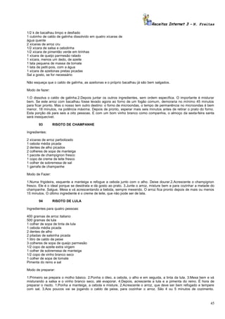 Receitas Internet 3 – N. Freitas
1/2 k de bacalhau limpo e desfiado
1 cubinho de caldo de galinha dissolvido em quatro xícaras de
água quente
2 xícaras de arroz cru
1/2 xícara de salsa e cebolinha
1/2 xícara de pimentão verde em tirinhas
1 xícara de queijo parmesão ralado
1 xícara, menos um dedo, de azeite
1 lata pequena de massa de tomate
1 lata de petit-pois, com a água
1 xícara de azeitonas pretas picadas
Sal a gosto, se for necessário
Não esqueça que o caldo de galinha, as azeitonas e o próprio bacalhau já são bem salgados.
Modo de fazer:
1.O dissolva o caldo de galinha.2.Depois juntar os outros ingredientes, sem ordem específica. O importante é misturar
bem. Se este arroz com bacalhau fosse levado agora ao forno de um fogão comum, demoraria no mínimo 45 minutos
para ficar pronto. Mas o nosso tem outro destino: o forno de microondas, o tempo de permanência no microondas é bem
menor. 18 minutos, na potência máxima. Depois de pronto, esperar mais seis minutos antes de retirar o prato do forno.
Esta porção dá para seis a oito pessoas. E com um bom vinho branco como companhia, o almoço da sexta-feira santa
será inesquecível.
93

RISOTO DE CHAMPANHE

Ingredientes:
2 xícaras de arroz parbolizado
1 cebola média picada
2 dentes de alho picados
2 colheres de sopa de manteiga
1 pacote de champignon fresco
1 copo de creme de leite fresco
1 colher de sobremesa de sal
1 garrafa de champanhe
Modo de Fazer:
1.Numa frigideira, esquente a manteiga e refogue a cebola junto com o alho. Deixe dourar.2.Acrescente o champignon
fresco. Ele é o ideal porque se desidrata e dá gosto ao prato. 3.Junte o arroz, misture bem e para cozinhar a metade do
champanhe. Salgue. Mexa e vá acrescentando a bebida, sempre mexendo. O arroz fica pronto depois de mais ou menos
15 minutos. O último ingrediente é o creme de leite, que não pode ser de lata.
94

RISOTO DE LULA

Ingredientes para quatro pessoas:
400 gramas de arroz italiano
500 gramas de lula
1 colher de sopa de tinta de lula
1 cebola média picada
2 dentes de alho
2 pitadas de salsinha picada
1 litro de caldo de peixe
3 colheres de sopa de queijo parmesão
1/2 copo de azeite extra virgem
1 colher de sobremesa de manteiga
1/2 copo de vinho branco seco
1 colher de sopa de tomate
Pimenta do reino e sal
Modo de preparar:
1.Primeiro se prepara o molho básico. 2.Ponha o óleo, a cebola, o alho e em seguida, a tinta da lula. 3.Mexa bem e vá
misturando a salsa e o vinho branco seco, até evaporar. 4.Depois, acrescente a lula e a pimenta do reino. É hora de
preparar o risoto. 1.Ponha a manteiga, a cebola e misture. 2.Acrescente o arroz, que deve ser bem refogado e tempere
com sal. 3.Aos poucos vai se jogando o caldo de peixe, para cozinhar o arroz. São 4 ou 5 minutos de cozimento.

45

 