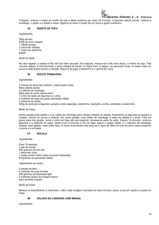 Receitas Internet 3 – N. Freitas
4.Depois, misture o risoto ao molho de lula e deixe cozinhar por mais 20 minutos. 5.Quando estiver pronto, misture a
manteiga, o queijo e o azeite e mexa. Agora é só servir o risoto de cor única e gosto romântico.
95

RISOTO DE TOFU

Ingredientes:
300g de tofu
500g de arroz integral
1 cebola picada
2 cenouras raladas
1 maço de cebolinha
gersal
Modo de fazer:
No óleo vegetal, a cebola é frita até ficar bem dourada. Em seguida, mistura-se o tofu com shoyu, o molho de soja. Três
minutos depois, é hora de botar o arroz integral já cozido. E mexer bem. A seguir, as cenouras cruas. A mexer mais um
pouco e está quase pronta a refeição. Agora é só jogar a cebolinha e o gersal por cima.
96

RISOTO PRIMAVERA

Ingredientes:
3 xícaras de arroz tipo arbóreo, próprio para risoto.
Meia cebola picada
4 colheres de manteiga
Meia taça de vinha branco seco
1,5 litro de caldo de legumes ou carne
4 colheres de sopa de queijo parmesão ralado
2 colheres de azeite
200g de verduras e legumes variados como aspargos, abobrinha, espinafre, ervilha, pimentão e alcachofra
Modo de Fazer:
Numa panela junte azeite e uma colher de manteiga para refogar metade da cebola. Acrescente os legumes já picados e
cozidos. Doure um pouco e reserve. Em outra panela, uma colher de manteiga, o resto da cebola e o arroz. Frite um
pouco para não grudar. Junte o vinho em fogo alto até evaporar. Acrescente parte do caldo. Espere 14 minutos. Junte os
legumes e o restante do caldo. Deixe mais 3 minutos e tire do fogo. Agora o queijo ralado e o restante da manteiga.
Quanto mais gelado, mais brilho terá. O risoto à primavera não leva sal e deve ser feito na hora de servir para conservar
o ponto e a umidade.
97

RÚCULA

Ingredientes:
Para 10 pessoas
2 pés de rúcula
400 gramas de uva rubi
1 pêra bem dura
1 queijo ariche médio (lojas produtos libaneses)
60 gramas de parmesão ralado
Ingredientes do molho
4 dentes de alho
5 colheres de sopa de leite
200 gramas de maionese light
2 colheres (sopa) de vinagre branco
sal e pimenta a gosto
Modo de Fazer:
Misture no liqüidificador a maionese, o alho, leite vinagre e sal bata por dois minutos. (picar a uva em quatro e a pêra em
tiras).
98

SALADA DE CAMARÃO COM MANGA

Ingredientes:

46

 