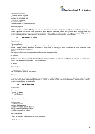 Receitas Internet 3 – N. Freitas
12 camarões cozidos
1 manga espada em fatias
2 cenouras cruas raladas
6 folhas de alface em tiras
4 folhas de mostarda
3 dentes de alho
2 colheres de sopa de azeite de oliva.
Modo de preparar:
1.Doure o alho no azeite. 2.Refogue o camarão durante um minuto. 3.No prato: as folhas de mostarda, a cenoura, a
alface. Tempere com azeite, sal e pimenta do reino. 4.Agora coloque a manga e o camarão e um tomate-cereja para
decorar. Mas a receita ainda não está pronta, falta o molho de gorgonzola: um copo de iogurte natural, 100 gramas de
queijo gorgonzola e uma colher de sopa de mostarda. Tudo do liqüidificador. Deixe o molho à parte.
99

SALADA DE FLORES

Ingredientes:
Variedade folhas:
Alface lisa, crespa, roxa, americana, folhas de endívia e de radichio
Frutas: Manga e melão pequenas, bolinhas ou pedacinhos de morangos, fatias de tomates e frutas silvestres como
amora, cereja, groselha e cassis.
Flores:
De nastúrico, folhinhas de manjericão roxo Camarões grandes cozidos
O preparo:
Distribuir numa travessa grande todas as folhas. Depois as frutas, o camarão e as flores. O tempero da salada fica a
gosto, mas a sugestão da chefe é o molho de laranja.
O molho:
Ingredientes:
1 copo de suco de laranja
um pacotinho de creme de leite fresco.
Preparo:
O suco de laranja é levado ao fogo até ficar reduzido à metade. Depois é só juntar o creme de leite e deixar ferver por
dois minutos. Espere esfriar e tempere com sal, azeite de oliva e vinagre balsâmico. Derrame o molho sobre a salada e
enfeite com as folhas de manjericão.
100

SALADA MORNA

Ingredientes
2 sardinhas
2 folhas de acelga
1/4 mamão papaia
Para o molho marinado:
meia cenoura
1 cebola pequena
meia xícara de vinagre
2 colheres de sopa de leite de coco
meia xícara de vinho branco seco
4 colheres de café de açúcar
Para o vinagrete:
1 fatia de gengibre e 1/4 de copo de suco de tomate
Modo de preparar

47

 