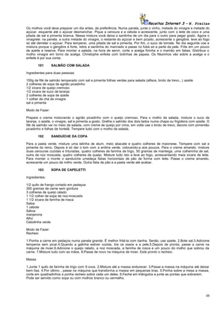 Receitas Internet 3 – N. Freitas
Os molhos você deve preparar um dia antes, de preferência. Numa panela, junte o vinho, metade do vinagre e metade do
açúcar. esquente até o açúcar desmanchar. Pique a cenoura e a cebola e acrescente, junto com o leite de coco e uma
pitada de sal e pimenta branca. Nessa mistura você deixa a sardinha de um dia para o outro para pegar gosto. Agora o
vinagrete: na panela. a outra metade do vinagre, o restante do açúcar e bem picado, acrescente o gengibre. leve ao fogo
só até derreter o açúcar. Para temperar, uma pitada de sal e pimenta. Por fim, o suco de tomate. No dia seguinte coe a
mistura porque o gengibre é forte, retire a sardinha do marinado e passe no fubá só a parte da pele. Frite em um pouco
de azeite e reserve. Para montar a salada, na hora de servir, corte a acelga fininha e o mamão em fatias. Distribua o
molho vinagre em torno da acelga. Christophe enfeita com bolinhas de papaia. Os filezinhos vão sobre a acelga e o
enfeite é por sua conta.
101

SALMÃO COM SALADA

Ingredientes para duas pessoas:
150g de filé de salmão temperado com sal e pimenta folhas verdes para salada (alface, broto de trevo...) azeite
2 colheres de sopa de agrião picadinho
1/2 xícara de queijo cremoso
1/2 xícara de suco de laranja
2 colheres de sopa de azeite
1 colher de chá de vinagre
sal e pimenta
Modo de Fazer:
Prepare o creme misturando o agrião picadinho com o queijo cremoso. Para o molho da salada, misture o suco de
laranja, o azeite, o vinagre, sal e pimenta a gosto. Grelhe o salmão dos dois lados numa chapa ou frigideira com azeite. O
filé de salmão vai no meio da salada, com creme de queijo por cima, em volta use o broto de trevo, decore com pimentão
picadinho e folhas de hortelã. Tempere tudo com o molho da salada.
102

SANDUÍCHE DA COPA

Para a pasta verde, misture uma latinha de atum, meio abacate e quatro colheres de maionese. Tempere com sal e
pimenta do reino. Depois é só dar o tom com a anilina verde, colocando-a aos poucos. Para o creme amarelo, misture
duas cenouras cozidas e trituradas, quatro colheres de farinha de trigo, 50 gramas de manteiga, uma colherinha de sal,
outra de noz moscada, quatro colheres de queijo. Misture tudo isto e leve ao fogo, acrescentando meia xícara de leite.
Para montar o monte o sanduíche umedeça fatias horizontais de pão de forma com leite. Passe o creme amarelo,
acrescente um pouco de milho verde. Outra fatia de pão e a pasta verde até acabar.
103

SOPA DE CAPELETTI

Ingredientes:
1/2 quilo de frango cortado em pedaços
300 gramas de carne sem gordura
3 colheres de queijo ralado
1 1/2 colher de sopa de noz-moscada
1 1/2 xícara de farinha de rosca
Salsa
1 cebola
Sálvia
manjerona
Alho
Cebolinha verde
Modo de Fazer:
Recheio
1.Ponha a carne em pedaços numa panela grande. É melhor fritá-la com banha. Senão, use azeite. 2.Bote sal.3.Adicione
temperos sem picar.4.Quando a galinha estiver cozida, tire os ossos e a pele.5.Depois de pronta, passe a carne na
máquina de moer.6.Adicione o queijo ralado, a noz moscada, a farinha de rosca e um pouco do molho que sobrou da
carne. 7.Misture tudo com as mãos. 8.Passe de novo na máquina de moer. Está pronto o recheio.
Massa
1.Junte 1 quilo de farinha de trigo com 9 ovos. 2.Misture até a massa endurecer. 3.Passe a massa na máquina até deixar
bem lisa. 4.Por último , passe na máquina que transforma a massa em pequenas tiras. 5.Ponha sobre a mesa a massa,
corte em quadradinhos e ponha recheio sobre cada um deles. 6.Feche em triângulos e junte as pontas que sobrarem.
Pode ser servido como sopa ou com molhos branco ou vermelho.

48

 