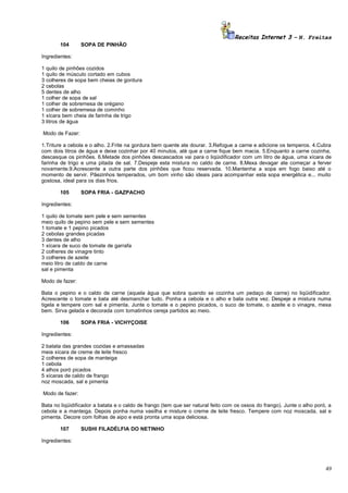 Receitas Internet 3 – N. Freitas
104

SOPA DE PINHÃO

Ingredientes:
1 quilo de pinhões cozidos
1 quilo de músculo cortado em cubos
3 colheres de sopa bem cheias de gordura
2 cebolas
5 dentes de alho
1 colher de sopa de sal
1 colher de sobremesa de orégano
1 colher de sobremesa de cominho
1 xícara bem cheia de farinha de trigo
3 litros de água
Modo de Fazer:
1.Triture a cebola e o alho. 2.Frite na gordura bem quente ate dourar. 3.Refogue a carne e adicione os temperos. 4.Cubra
com dois litros de água e deixe cozinhar por 40 minutos, até que a carne fique bem macia. 5.Enquanto a carne cozinha,
descasque os pinhões. 6.Metade dos pinhões descascados vai para o liqüidificador com um litro de água, uma xícara de
farinha de trigo e uma pitada de sal. 7.Despeje esta mistura no caldo de carne. 8.Mexa devagar ate começar a ferver
novamente.9.Acrescente a outra parte dos pinhões que ficou reservada. 10.Mantenha a sopa em fogo baixo até o
momento de servir. Pãezinhos temperados, um bom vinho são ideais para acompanhar esta sopa energética e... muito
gostosa, ideal para os dias frios.
105

SOPA FRIA - GAZPACHO

Ingredientes:
1 quilo de tomate sem pele e sem sementes
meio quilo de pepino sem pele e sem sementes
1 tomate e 1 pepino picados
2 cebolas grandes picadas
3 dentes de alho
1 xícara de suco de tomate de garrafa
2 colheres de vinagre tinto
3 colheres de azeite
meio litro de caldo de carne
sal e pimenta
Modo de fazer:
Bata o pepino e o caldo de carne (aquela água que sobra quando se cozinha um pedaço de carne) no liqüidificador.
Acrescente o tomate e bata até desmanchar tudo. Ponha a cebola e o alho e bata outra vez. Despeje a mistura numa
tigela e tempere com sal e pimenta. Junte o tomate e o pepino picados, o suco de tomate, o azeite e o vinagre, mexa
bem. Sirva gelada e decorada com tomatinhos cereja partidos ao meio.
106

SOPA FRIA - VICHYÇOISE

Ingredientes:
2 batata das grandes cozidas e amassadas
meia xícara de creme de leite fresco
2 colheres de sopa de manteiga
1 cebola
4 alhos poró picados
5 xícaras de caldo de frango
noz moscada, sal e pimenta
Modo de fazer:
Bata no liqüidificador a batata e o caldo de frango (tem que ser natural feito com os ossos do frango). Junte o alho poró, a
cebola e a manteiga. Depois ponha numa vasilha e misture o creme de leite fresco. Tempere com noz moscada, sal e
pimenta. Decore com folhas de aipo e está pronta uma sopa deliciosa.
107

SUSHI FILADÉLFIA DO NETINHO

Ingredientes:

49

 
