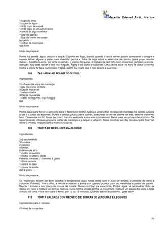 Receitas Internet 3 – N. Freitas
1 copo de arroz
2 copos de água
1/4 de copo de saquê
1/3 de copo de vinagre branco
3 folhas de alga marinha
100gr de salmão
100gr de creme de queijo
gergelim
1 colher de maionese
raiz forte
Modo de preparar:
Ponha na panela: água, arroz e o saquê. Cozinhe em fogo, brando quando o arroz estiver pronto acrescente o vinagre e
espere esfriar. Agora a parte mais divertida: ponha a folha da alga sobre a esteirinha de bambu (para poder enrolar
depois). Espalhe o arroz, por cima o salmão, o creme de queijo, a mistura de raiz forte com maionese, gergelim e enrole.
Atenção: não pode deixar o rolo ficar folgado. Agora é só cortar e saborear. Uma última dica: na hora de cortar o rolinho
molhe a ponta da faca num pouco d'água, assim fica mais fácil e não destrói a sua obra.
108

TALHARIM AO MOLHO DE QUEIJO

Ingredientes
2 colheres de sopa de manteiga
1 lata de creme de leite
500g de macarrão
1 cebola média
300g de mussarela
1 caldo de legumes (tipo Maggi)
Sal
Modo de preparar
Ponha água para ferver e aproveita para ir fazendo o molho. Coloque uma colher de sopa de manteiga na panela. Depois
o sal e o caldo de legumes. Ponha a cebola picada para dourar, acrescente a lata de creme de leite, sempre mexendo
bem. Deixe esse molho ferver por cinco minutos e depois acrescente a mussarela. Mexa mais um pouquinho e pronto. Na
água fervendo coloque sal e uma colher de manteiga e a seguir o talharim. Deixe cozinhar por dez minutos (para ficar "ao
dente"). Pronto, misture com o molho e sirva-se.
109

TORTA DE MEXILHÕES DA ALCIONE

Ingredientes:
2kg de mexilhão
3 tomates
2 cebolas
4 limões
6 dentes de alho
1 molho de coentro
1 molho de cheiro verde
Pimenta do reino c/ cominho à gosto
1 dúzia de ovos
1 xícara de óleo
1 xícara de azeite
Sal à gosto
Modo de preparar:
Os mexilhões devem ser bem lavados e temperados duas horas antes com o suco de limões, a pimenta do reino e
cominho. Primeiro, frite o alho, a cebola e misture a salsa e o coentro picados com os mexilhões e ponha na panela.
Depois o tomate e um pouco de massa de tomate. Deixe cozinhar por meia hora. Ponha água, se necessário. Bata as
claras em neve e misture as gemas. Depois, numa forma untada ponha os mexilhões, misture um pouco dos ovos e bote
o resto por cima. Hora de ir para o forno, por 10 ou 15 minutos. Quando estiver douradinho, pode servir.
110

TORTA SALGADA COM RECHEIO DE SOBRAS DE VERDURAS E LEGUMES

Ingredientes para o recheio:
4 folhas de couve-flor

50

 