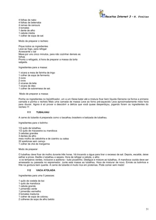 Receitas Internet 3 – N. Freitas
4 folhas de nabo
4 folhas de beterraba
4 ramas de cenoura
3 tomates
1 dente de alho
1 cebola média
1 colher de sopa de sal.
Modo de preparar o recheio:
Pique todos os ingredientes
Leve ao fogo, para refogar
Acrescente o sal
Mexa por uns cinco minutos, para não cozinhar demais as
folhas
Pronto o refogado, é hora de preparar a massa da torta
salgada.
Ingredientes para a massa:
1 xícara e meia de farinha de trigo
1 colher de sopa de fermento
3 ovos
2 ovos
2 xícaras de leite
1 xícara de óleo
1 colher de sobremesa de sal.
Modo de preparar a massa:
Ponha os ingredientes no liqüidificador, um a um Deixe bater até a mistura ficar bem líquida Derrame na forma a primeira
camada e ponha o recheio Mais uma camada de massa Leve ao forno pré-aquecido Leva aproximadamente meia hora
para dourar. Agora é só provar e descobrir a delícia que você quase desperdiçou, jogando foram os ingredientes do
recheio !!!
111

TUBALHAU

A carne do tubarão é preparada como o bacalhau brasileiro e batizada de tubalhau.
Ingredientes para o bolinho:
1/2 quilo de tubalhau
1/2 quilo de macaxeira ou mandioca
3 cebolas grandes
3 dentes de alho
meio molho de cebolinha e de coentro ou salsa
20 azeitonas sem caroço
1 colher de chá de margarina
Modo de preparar:
O tubalhau deve ficar de molho durante três horas. Vá trocando a água para tirar o excesso de sal. Depois, escalde, deixe
esfriar e prove. Desfie o tubalhau e separa. Hora de refogar a cebola, o alho
e os temperos verdes, inclusive a azeitona - tudo picadinho. Desligue e misture ao tubalhau. A mandioca cozida deve ser
amassada ou passada no espremedor. Junte esta massa ao tubalhau. Hora de misturar de novo. Enrole os bolinhos e
frite na gordura bem quente. A carne de tubarão é muito rica em proteínas. Pode comer sem medo!
112

VACA ATOLADA

Ingredientes para uma 5 pessoas:
1 quilo de costela de boi
1 quilo de mandioca
1 cebola grande
1 pimentão verde
1 pimentão vermelho
3 tomates maduros
1 colher de sopa de colorau
2 colheres de sopa de alho batido

51

 