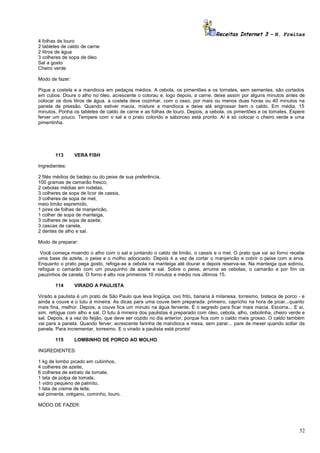 Receitas Internet 3 – N. Freitas
4 folhas de louro
2 tabletes de caldo de carne
2 litros de água
3 colheres de sopa de óleo
Sal a gosto
Cheiro verde
Modo de fazer:
Pique a costela e a mandioca em pedaços médios. A cebola, os pimentões e os tomates, sem sementes, são cortados
em cubos. Doure o alho no óleo, acrescente o colorau e, logo depois, a carne. deixe assim por alguns minutos antes de
colocar os dois litros de água. a costela deve cozinhar, com o osso, por mais ou menos duas horas ou 40 minutos na
panela de pressão. Quando estiver macia, misture a mandioca e deixe até engrossar bem o caldo. Em média, 15
minutos. Ponha os tabletes de caldo de carne e as folhas de louro. Depois, a cebola, os pimentões e os tomates. Espere
ferver um pouco. Tempere com o sal e o prato colorido e saboroso está pronto. Aí é só colocar o cheiro verde e uma
pimentinha.

113

VERA FISH

Ingredientes:
2 filés médios de badejo ou do peixe de sua preferência,
100 gramas de camarão fresco,
2 cebolas médias em rodelas,
3 colheres de sopa de licor de cassis,
3 colheres de sopa de mel,
meio limão espremido,
1 pires de folhas de manjericão,
1 colher de sopa de manteiga,
3 colheres de sopa de azeite,
3 cascas de canela,
2 dentes de alho e sal.
Modo de preparar:
Você começa moendo o alho com o sal e juntando o caldo de limão, o cassis e o mel. O prato que vai ao forno recebe
uma base de azeite, o peixe e o molho adocicado. Depois é a vez de cortar o manjericão e cobrir o peixe com a erva.
Enquanto o prato pega gosto, refoga-se a cebola na manteiga até dourar e depois reserva-se. Na manteiga que sobrou,
refogue o camarão com um pouquinho de azeite e sal. Sobre o peixe, arrume as cebolas, o camarão e por fim os
pauzinhos de canela. O forno é alto nos primeiros 10 minutos e médio nos últimos 15.
114

VIRADO A PAULISTA

Virado a paulista é um prato de São Paulo que leva lingüiça, ovo frito, banana à milanesa, torresmo, bisteca de porco - e
ainda a couve e o tutu à mineira. As dicas para uma couve bem preparada: primeiro, capricho na hora de picar...quanto
mais fina, melhor. Depois, a couve fica um minuto na água fervente. É o segredo para ficar mais macia. Escorra... E aí,
sim, refogue com alho e sal. O tutu à mineira dos paulistas é preparado com óleo, cebola, alho, cebolinha, cheiro verde e
sal. Depois, é a vez do feijão, que deve ser cozido no dia anterior, porque fica com o caldo mais grosso. O caldo também
vai para a panela. Quando ferver, acrescente farinha de mandioca e mexa, sem parar... pare de mexer quando soltar da
panela. Para incrementar, torresmo. E o virado a paulista está pronto!
115

LOMBINHO DE PORCO AO MOLHO

INGREDIENTES:
1 kg de lombo picado em cubinhos,
4 colheres de azeite,
6 colheres de extrato de tomate,
1 lata de polpa de tomate,
1 vidro pequeno de palmito,
1 lata de creme de leite,
sal pimenta, orégano, cominho, louro.
MODO DE FAZER:

52

 