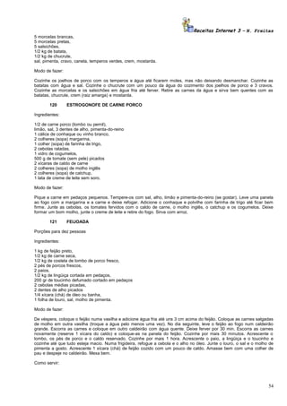 Receitas Internet 3 – N. Freitas
5 morcelas brancas,
5 morcelas pretas,
5 salsichões,
1/2 kg de batata,
1/2 kg de chucrute,
sal, pimenta, cravo, canela, temperos verdes, crem, mostarda.
Modo de fazer:
Cozinhe os joelhos de porco com os temperos e água até ficarem moles, mas não deixando desmanchar. Cozinhe as
batatas com água e sal. Cozinhe o chucrute com um pouco da água do cozimento dos joelhos de porco e 3 cravos.
Cozinhe as morcelas e os salsichões em água fria até ferver. Retire as carnes da água e sirva bem quentes com as
batatas, chucrute, crem (raiz amarga) e mostarda.
120

ESTROGONOFE DE CARNE PORCO

Ingredientes:
1/2 de carne porco (lombo ou pernil),
limão, sal, 3 dentes de alho, pimenta-do-reino
1 cálice de conhaque ou vinho branco,
2 colheres (sopa) margarina,
1 colher (sopa) de farinha de trigo,
2 cebolas raladas,
1 vidro de cogumelos,
500 g de tomate (sem pele) picados
2 xícaras de caldo de carne
2 colheres (sopa) de molho inglês
2 colheres (sopa) de catchup,
1 lata de creme de leite sem soro.
Modo de fazer:
Pique a carne em pedaços pequenos. Tempere-os com sal, alho, limão e pimenta-do-reino (se gostar). Leve uma panela
ao fogo com a margarina e a carne e deixe refogar. Adicione o conhaque e polvilhe com farinha de trigo até ficar bem
firme. Junte as cebolas, os tomates fervidos com o caldo de carne, o molho inglês, o catchup e os cogumelos. Deixe
formar um bom molho, junte o creme de leite e retire do fogo. Sirva com arroz.
121

FEIJOADA

Porções para dez pessoas
Ingredientes:
1 kg de feijão preto,
1/2 kg de carne seca,
1/2 kg de costela de lombo de porco fresco,
2 pés de porcos frescos,
2 paios,
1/2 kg de lingüiça cortada em pedaços,
200 gr de toucinho defumado cortado em pedaços
2 cebolas médias picadas,
2 dentes de alho picados
1/4 xícara (chá) de óleo ou banha,
1 folha de louro, sal, molho de pimenta.
Modo de fazer:
De véspera, coloque o feijão numa vasilha e adicione água fria até uns 3 cm acima do feijão. Coloque as carnes salgadas
de molho em outra vasilha (troque a água pelo menos uma vez). No dia seguinte, leve o feijão ao fogo num caldeirão
grande. Escorra as carnes e coloque em outro caldeirão com água quente. Deixe ferver por 30 min. Escorra as carnes
novamente (reserve 1 xícara do caldo) e coloque-as na panela do feijão. Cozinhe por mais 30 minutos. Acrescente o
lombo, os pés de porco e o caldo reservado. Cozinhe por mais 1 hora. Acrescente o paio, a lingüiça e o toucinho e
cozinhe até que tudo esteja macio. Numa frigideira, refogue a cebola e o alho no óleo. Junte o louro, o sal e o molho de
pimenta a gosto. Acrescente 1 xícara (chá) de feijão cozido com um pouco de caldo. Amasse bem com uma colher de
pau e despeje no caldeirão. Mexa bem.
Como servir:

54

 
