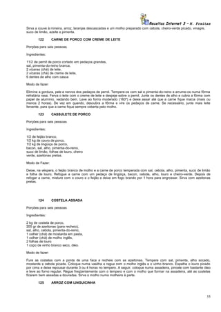 Receitas Internet 3 – N. Freitas
Sirva a couve à mineira, arroz, laranjas descascadas e um molho preparado com cebola, cheiro-verde picado, vinagre,
suco de limão, azeite e pimenta.
122

CARNE DE PORCO COM CREME DE LEITE

Porções para seis pessoas
Ingredientes:
11/2 de pernil de porco cortado em pedaços grandes,
sal, pimenta-do-reino branca,
2 xícaras (chá) de leite,
2 xícaras (chá) de creme de leite,
6 dentes de alho com casca
Modo de fazer:
Elimine a gordura, pele e nervos dos pedaços de pernil. Tempere-os com sal e pimenta-do-reino e arrume-os numa fôrma
refratária rasa. Ferva o leite com o creme de leite e despeje sobre o pernil. Junte os dentes de alho e cubra a fôrma com
papel de alumínio, vedando bem. Leve ao forno moderado (160º) e deixe assar até que a carne fique macia (mais ou
menos 2 horas). De vez em quando, descubra a fôrma e vire os pedaços de carne. Se necessário, junte mais leite
fervente, para que a carne fique sempre coberta pelo molho.
123

CASSULETE DE PORCO

Porções para seis pessoas
Ingredientes:
1/2 de feijão branco,
1/2 kg de couro de porco,
1/2 kg de lingüiça de porco,
bacon, sal, alho, pimenta-do-reino,
suco de limão, folhas de louro, cheiro
verde, azeitonas pretas.
Modo de Fazer:
Deixe, na véspera, o feijão branco de molho e a carne de porco temperada com sal, cebola, alho, pimenta, suco de limão
e folha de louro. Refogue a carne com um pedaço de lingüiça, bacon, cebola, alho, louro e cheiro-verde. Depois de
refogar a carne, misture com o couro e o feijão e deixe em fogo brando por 1 hora para engrossar. Sirva com azeitonas
pretas.

124

COSTELA ASSADA

Porções para seis pessoas
Ingredientes:
2 kg de costela de porco,
200 gr de azeitonas (para recheio),
sal, alho, cebola, pimenta-do-reino,
1 colher (chá) de mostarda em pasta,
1 colher (chá) de molho inglês,
2 folhas de louro
1 copo de vinho branco seco, óleo.
Modo de fazer:
Fure as costelas com a ponta de uma faca e recheie com as azeitonas. Tempere com sal, pimenta, alho socado,
mostarda e cebola picada. Coloque numa vasilha e regue com o molho inglês e o vinho branco. Espalhe o louro picado
por cima e deixe repousar durante 3 ou 4 horas no tempero. A seguir, coloque numa assadeira, pincele com bastante óleo
e leve ao forno regular. Regue freqüentemente com o tempero e com o molho que formar na assadeira, até as costelas
ficarem bem assadas e douradas. Sirva o molho numa molheira à parte.
125

ARROZ COM LINGUICINHA

55

 