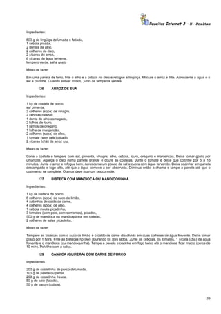 Receitas Internet 3 – N. Freitas
Ingredientes:
800 g de lingüiça defumada e fatiada,
1 cebola picada,
2 dentes de alho,
2 colheres de óleo,
2 xícaras de arroz,
6 xícaras de água fervente,
tempero verde, sal a gosto
Modo de fazer:
Em uma panela de ferro, frite o alho e a cebola no óleo e refogue a lingüiça. Misture o arroz e frite. Acrescente a água e o
sal e cozinhe. Quando estiver cozido, junto os temperos verdes.
126

ARROZ DE SUÃ

Ingredientes:
1 kg de costela de porco,
sal pimenta,
2 colheres (sopa) de vinagre,
2 cebolas raladas,
1 dente de alho esmagado,
2 folhas de louro,
1 ramos de orégano,
1 folha de manjericão,
2 colheres (sopa) de óleo,
1 tomate (sem pele) picado,
2 xícaras (chá) de arroz cru.
Modo de fazer:
Corte a costela e tempere com sal, pimenta, vinagre, alho, cebola, louro, orégano e manjericão. Deixe tomar gosto por
umanoite. Aqueça o óleo numa panela grande e doure as costelas. Junte o tomate e deixe que cozinhe por 5 a 15
minutos. Junte o arroz e refogue bem. Acrescente um pouco de sal e cubra com água fervendo. Deixe cozinhar em panela
destampada e fogo alto, até que a água comece a ser absorvida. Diminua então a chama e tampe a panela até que o
cozimento se complete. O arroz deve ficar um pouco mole.
127

BISTECA COM MANDIOCA OU MANDIOQUINHA

Ingredientes:
1 kg de bisteca de porco,
6 colheres (sopa) de suco de limão,
4 cubinhos de calda de carne,
4 colheres (sopa) de óleo,
1 cebola média picadinha,
3 tomates (sem pele, sem sementes), picados,
500 g de mandioca ou mandioquinha em rodelas,
2 colheres de salsa picadinha.
Modo de fazer:
Tempere as bistecas com o suco de limão e o caldo de carne dissolvido em duas colheres de água fervente. Deixe tomar
gosto por 1 hora. Frite as bistecas no óleo dourando os dois lados. Junte as cebolas, os tomates, 1 xícara (chá) de água
fervente e o mandioca (ou mandioquinha). Tampe a panela e cozinhe em fogo baixo até o mandioca ficar macio (cerca de
10 min). Polvilhe com a salsa.
128

CANJICA (QUIRERA) COM CARNE DE PORCO

Ingredientes
200 g de costelinha de porco defumada,
100 g de paleta ou pernil,
200 g de costelinha fresca,
50 g de paio (faiado),
50 g de bacon (cubos),

56

 
