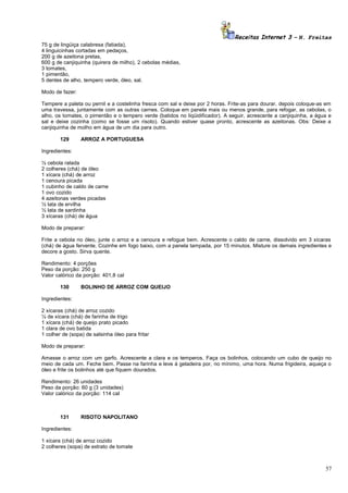 Receitas Internet 3 – N. Freitas
75 g de lingüiça calabresa (fatiada),
4 linguicinhas cortadas em pedaços,
200 g de azeitona pretas,
600 g de canjiquinha (quirera de milho), 2 cebolas médias,
3 tomates,
1 pimentão,
5 dentes de alho, tempero verde, óleo, sal.
Modo de fazer:
Tempere a paleta ou pernil e a costelinha fresca com sal e deixe por 2 horas. Frite-as para dourar, depois coloque-as em
uma travessa, juntamente com as outras carnes. Coloque em panela mais ou menos grande, para refogar, as cebolas, o
alho, os tomates, o pimentão e o tempero verde (batidos no liqüidificador). A seguir, acrescente a canjiquinha, a água e
sal e deixe cozinha (como se fosse um risoto). Quando estiver quase pronto, acrescente as azeitonas. Obs: Deixe a
canjiquinha de molho em água de um dia para outro.
129

ARROZ A PORTUGUESA

Ingredientes:
½ cebola ralada
2 colheres (chá) de óleo
1 xícara (chá) de arroz
1 cenoura picada
1 cubinho de caldo de carne
1 ovo cozido
4 azeitonas verdes picadas
½ lata de ervilha
½ lata de sardinha
3 xícaras (chá) de água
Modo de preparar:
Frite a cebola no óleo, junte o arroz e a cenoura e refogue bem. Acrescente o caldo de carne, dissolvido em 3 xícaras
(chá) de água fervente. Cozinhe em fogo baixo, com a panela tampada, por 15 minutos. Misture os demais ingredientes e
decore a gosto. Sirva quente.
Rendimento: 4 porções
Peso da porção: 250 g
Valor calórico da porção: 401,8 cal
130

BOLINHO DE ARROZ COM QUEIJO

Ingredientes:
2 xícaras (chá) de arroz cozido
¼ de xícara (chá) de farinha de trigo
1 xícara (chá) de queijo prato picado
1 clara de ovo batida
1 colher de (sopa) de salsinha óleo para fritar
Modo de preparar:
Amasse o arroz com um garfo. Acrescente a clara e os temperos. Faça os bolinhos, colocando um cubo de queijo no
meio de cada um. Feche bem. Passe na farinha e leve à geladeira por, no mínimo, uma hora. Numa frigideira, aqueça o
óleo e frite os bolinhos até que fiquem dourados.
Rendimento: 26 unidades
Peso da porção: 60 g (3 unidades)
Valor calórico da porção: 114 cal

131

RISOTO NAPOLITANO

Ingredientes:
1 xícara (chá) de arroz cozido
2 colheres (sopa) de extrato de tomate

57

 