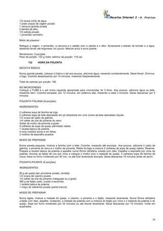 Receitas Internet 3 – N. Freitas
1/2 xícara (chá) de água
1 prato (sopa) de vagem picada
1 cenoura grande picada
2 dentes de alho
1/2 cebola picada
1 pimentão vermelho
Modo de preparar:
Refogue a vagem, o pimentão, a cenoura e o salsão com a cebola e o alho. Acrescente o extrato de tomate e a água,
deixando ferver até engrossar um pouco. Misture arroz e sirva quente.
Rendimento: 5 porções
Peso da porção: 120 g Valor calórico da porção: 118 cal.
132

HORA DA POLENTA

RECEITA BÁSICA
Numa grande panela, coloque o fubá e o sal aos poucos, adicione água, mexendo constantemente. Deixe ferver. Diminua
o fogo. Cozinhe destampando por 15 minutos, mexendo freqüentemente.
Total de calorias por porção: 160
NO MICROONDAS:
Coloque o FUBÁ e o sal numa caçarola apropriada para microondas de 3 litros. Aos poucos, adicione água ou leite,
mexendo bem. Cozinhe tampada, por 12 minutos, em potência alta, mexendo a cada 3 minutos. Deixe descansar por 5
minutos.
POLENTA ITALIANA (8 porções)
INGREDIENTES:
2 colheres sopa de farinha de trigo
2 colheres sopa de leite desnatado em pó dissolvido em uma xícara de leite desnatado líquido
1/2 xícara de caldo de galinha
1/4 colher de chá de pimenta do reino
Gotas de molho de pimenta a gosto
4 colheres de sopa de queijo parmesão ralado
1 receita básica de polenta
4 ovos cozidos duros e em fatias
2 molhos de espinafre picados.
MODO DE PREPARAR
Numa panela pequena, misture a farinha com o leite. Cozinhe, mexendo até encorpar. Aos poucos, adicione o caldo de
galinha, a pimenta do reino e o molho de pimenta. Retire do fogo e misture 2 colheres de sopa de queijo ralado. Reserve.
Prepare a receita básica da polenta e espalhe numa fôrma refratária untada com óleo. Espalhe o espinafre por cima da
polenta. Arrume as fatias de ovo por cima e coloque o molho com o restante do queijo, 4 colheres sopa de farinha de
rosca. Asse no forno moderado por 30 min. ou até ficar levemente dourada. Deixe descansar 15 minutos antes de servir.
POLENTA PICANTE (6 porções)
INGREDIENTES:
90 g de queijo tipo provolone picado, dividida
1/2 xícara de coentro picado
1/2 colher de chá de pimenta malagueta ou a gosto
360 g de feijão preto, cozido e escorrido
1 receita básica de polenta
1 maço de cebolinha picada (parte branca)
MODO DE PREPARAR:
Numa tigela, misture a metade do queijo, o coentro, a pimenta e o feijão, mexendo levemente. Numa fôrma refratária
untada com óleo, espalhe, nivelando, a metade da polenta com a mistura do feijão por cima e o restante da polenta e do
queijo. Asse em forno moderado por 35 minutos ou até dourar levemente. Deixe descansar por 15 minutos. Corte em
quadrados.

58

 
