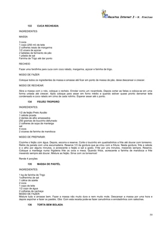 Receitas Internet 3 – N. Freitas
133

CUCA RECHEADA

INGREDIENTES
MASSA
3 ovos
1 copo (250 ml) de leite
2 colheres rasas de margarina
1/2 xícara de açúcar
2 tabletes de fermento de pão
1 pitada de sal
Farinha de Trigo até dar ponto
RECHEIO
Fazer uma farofinha para cuca com coco ralado, margarina, açúcar e farinha de trigo.
MODO DE FAZER
Coloque todos os ingredientes da massa e amasse até ficar em ponto de massa de pão, deixe descansar e crescer.
MODO DE RECHEAR:
Abra a massa com o rolo, coloque o recheio. Enrolar como um rocambole. Depois cortar as fatias e coloca-se em uma
forma untada até crescer. Após coloque para assar em forno médio e quando estiver quase pronto derramar leite
condensado e coco ralado em cima de cada rolinho. Esperar assar até o ponto.
134

FEIJÃO TROPEIRO

INGREDIENTES:
1/2 de feijão Preto Azulão
1 cebola picada
2 dentes de alho amassados
250 gramas de toucinho defumado
2 colheres de sopa de manteiga
sal
4 ovos
2 xícaras de farinha de mandioca
MODO DE PREPARAR:
Cozinhe o feijão com água. Depois, escorra e reserve. Corte o toucinho em quadradinhos e frite até dourar com torresmo.
Retire da panela com uma escumadeira. Reserve 1/3 da gordura que se criou com a fritura. Nesta gordura, frite a cebola
e o alho por alguns minutos, e acrescente o feijão e sal a gosto. Frite por uns minutos, mexendo sempre. Reserve.
Coloque a manteiga numa frigideira frite os ovos e mexa. Quando fritos, acrescente a farinha de mandioca e frite
mexendo sempre até dourar. Misture ao feijão. Sirva com os torresmos!
Rende 4 porções
135

MASSA DE PASTÉL

INGREDIENTES:
1 kg de farinha de Trigo
1colherinha de sal
1 cálice de azeite
2 ovos
1 copo de leite
1/2 copo de água
2 colheres de cachaça
MODO DE FAZER:
Misture tudo e amasse bem. Fazer a massa não muito dura e nem muito mole. Descansar a massa por uma hora e
depois espichar e fazer os pastéis. Obs: Com esta receita pode-se fazer canudinhos e enroladinhos com salsichas.
136

TORTA BEM BOLADA

59

 