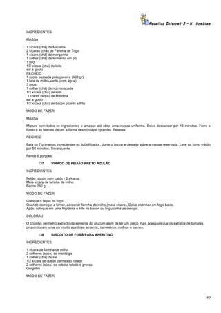 Receitas Internet 3 – N. Freitas
INGREDIENTES:
MASSA
1 xícara (chá) de Maizena
2 xícaras (chá) de Farinha de Trigo
1 xícara (chá) de margarina
1 colher (chá) de fermento em pó
1 ovo
1/2 xícara (chá) de leite
sal a gosto
RECHEIO
1 ricota passada pela peneira (400 gr)
1 lata de milho-verde (com água)
3 ovos
1 colher (chá) de noz-moscada
1/2 xícara (chá) de leite
1 colher (sopa) de Maizena
sal a gosto
1/2 xícara (chá) de bacon picado e frito
MODO DE FAZER:
MASSA
Misture bem todos os ingredientes e amasse até obter uma massa uniforme. Deixe descansar por 15 minutos. Forre o
fundo e as laterais de um a fôrma desmontável (grande). Reserve.
RECHEIO
Bata os 7 primeiros ingredientes no liqüidificador. Junte o bacon e despeje sobre a massa reservada. Leve ao forno médio
por 50 minutos. Sirva quente.
Rende 6 porções.
137

VIRADO DE FEIJÃO PRETO AZULÃO

INGREDIENTES:
Feijão cozido com caldo - 2 xícaras
Meia xícara de farinha de milho
Bacon 250 g
MODO DE FAZER
Coloque o feijão no fogo
Quando começar a ferver, adicionar farinha de milho (meia xícara). Deixe cozinhar em fogo baixo.
Após, coloque em uma frigideira e frite no bacon ou linguicinha se desejar.
COLORAU
O pózinho vermelho extraído da semente do urucum além de ter um preço mais acessível que os extratos de tomates
proporcionam uma cor muito apetitosa ao arroz, carreteiros, molhos e carnes.
138

BISCOITO DE FUBÁ PARA APERITIVO

INGREDIENTES:
1 xícara de farinha de milho
2 colheres (sopa) de manteiga
1 colher (chá) de sal
1/2 xícara de queijo parmesão ralado
2 colheres (sopa) de cebola ralada e grossa.
Gergelim
MODO DE FAZER

60

 