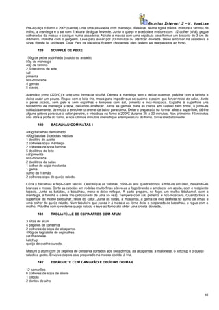 Receitas Internet 3 – N. Freitas
Pre-aqueça o forno a 200º(quente).Unte uma assadeira com manteiga. Reserve. Numa tigela média, mistura a farinha de
milho, a manteiga e o sal com 1 xícara de água fervente. Junto o queijo e a cebola e misture com 1/2 colher (chá), pegue
colheradas da massa e coloque numa assadeira. Achate a massa com uma espátula para formar um biscoito de 3 cm de
diâmetro. Polvilhe com o gergelim. Leve para assar por 20 minutos ou até ficar dourada. Deixe amornar na assadeira e
sirva. Rende 94 unidades. Dica: Para os biscoitos ficarem chocantes, eles podem ser reaquecidos ao forno.
139

SOUFFLÉ DE PEIXE

150g de peixe cozinhado (cozido ou assado)
50g de manteiga
40g de farinha
2,5 decilitros de leite
sal
pimenta
noz-moscada
4 gemas
5 claras.
Acenda o forno (220ºC) e unte uma forma de soufflé. Derreta a manteiga sem a deixar queimar, polvilhe com a farinha e
deixe cozer um pouco. Regue com o leite frio, mexa para impedir que se queime e assim que ferver retire do calor. Junte
o peixe picado, sem pele e sem espinhas e tempere com sal, pimenta e noz-moscada. Espalhe à superfície uns
bocadinho de manteiga e tape, deixando arrefecer. Junte as gemas, bata as claras em castelo bem firme, e junte-as
cuidadosamente, de modo a envolver o creme de baixo para cima. Deite o preparado na forma, alise a superfície, dê-lhe
alguns golpes para que o calor penetre, e introduza no forno a 200ºC durante 25 a 30 minutos. Nos primeiros 10 minutos
não abra a porta do forno, e nos últimos minutos intensifique a temperatura do forno. Sirva imediatamente.
140

BACALHAU COM NATAS I

400g bacalhau demolhado
400g batatas 3 cebolas médias
1 decilitro de azeite
2 colheres sopa manteiga
2 colheres de sopa farinha
5 decilitros de leite
sal pimenta
noz-moscada
2 decilitros de natas
1 colher de sopa mostarda
1 gema
sumo de 1 limão
2 colheres sopa de queijo ralado.
Coza o bacalhau e faça-o em lascas. Descasque as batatas, corte-as aos quadradinhos e frite-as em óleo, deixando-as
brancas e moles. Corte as cebolas em rodelas muito finas e leve-as a fogo brando a amolecer em azeite, com o recipiente
tapado. Junte as batatas, o bacalhau, mexa e deixe refogar. À parte prepare, no fogo, um molho béchamel, com a
manteiga, a farinha e o leite frio (adicionado de uma só vez). Tempere com sal, pimenta e noz-moscada. Quando toda a
superfície do molho borbulhar, retire do calor. Junte as natas, a mostarda, a gema de ovo desfeita no sumo de limão e
uma colher de queijo ralado. Num tabuleiro que possa ir à mesa e ao forno deite o preparado de bacalhau, e regue com o
molho. Polvilhe com o restante queijo ralado e leve ao forno até obter uma crosta dourada.
141

TAGLIATELLE DE ESPINAFRES COM ATUM

3 latas de atum
4 pepinos de conserva
2 colheres de sopa de alcaparras
400g de tagliatelle de espinafres
sal maionese
ketchup
queijo de ovelha curado.
Misture o atum com os pepinos de conserva cortados aos bocadinhos, as alcaparras, a maionese, o ketchup e o queijo
ralado a gosto. Envolva depois este preparado na massa cozida já fria.
142

ESPAGUETE COM CAMARÃO E DELÍCIAS DO MAR

12 camarões
6 colheres de sopa de azeite
1 cebola
2 dentes de alho

61

 