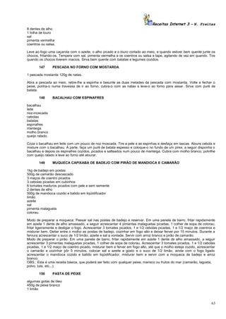 Receitas Internet 3 – N. Freitas
8 dentes de alho
1 folha de louro
sal
pimenta vermelha
coentros ou salsa.
Leve ao fogo uma caçarola com o azeite, o alho picado e o louro cortado ao meio, e quando estiver bem quente junte os
chocos, fritando-os. Tempere com sal, pimenta vermelha e os coentros ou salsa e tape, agitando de vez em quando. Tire
quando os chocos tiverem macios. Sirva bem quente com batatas e legumes cozidos.
147

PESCADA NO FORNO COM MOSTARDA

1 pescada mostarda 125g de natas.
Abra a pescada ao meio, retire-lhe a espinha e besunte as duas metades da pescada com mostarda. Volte a fechar o
peixe, ponha-o numa travessa de ir ao forno, cubra-o com as natas e leve-o ao forno para assar. Sirva com purê de
batata.
148

BACALHAU COM ESPINAFRES

bacalhau
leite
noz-moscada
cebolas
batatas
espinafres
manteiga
molho branco
queijo ralado.
Coza o bacalhau em leite com um pouco de noz moscada. Tire a pele e as espinhas e desfaça em lascas. Aloure cebola e
misture com o bacalhau. À parte, faça um purê de batata espesso e coloque-o no fundo de um pirex, a seguir disponha o
bacalhau e depois os espinafres cozidos, picados e salteados num pouco de manteiga. Cubra com molho branco, polvilhe
com queijo ralado e leve ao forno até alourar.
149

MUQUECA CAPIXABA DE BADEJO COM PIRÃO DE MANDIOCA E CAMARÃO

1kg de badejo em postas
500g de camarão descascado
3 maços de coentro picados
3 cebolas picadas em cubinhos
6 tomates maduros picados com pele e sem semente
2 dentes de alho
500g de mandioca cozido e batido em liqüidificador
limão
azeite
sal
pimenta malagueta
colorau.
Modo de preparar a moqueca: Passar sal nas postas de badejo e reservar. Em uma panela de barro, fritar rapidamente
em azeite 1 dente de alho amassado, a seguir acrescentar 4 pimentas malaguetas picadas, 1 colher de sopa de colorau,
fritar ligeiramente e desligar o fogo. Acrescentar 3 tomates picados, 1 e 1/2 cebolas picadas, 1 e 1/2 maço de coentros e
misturar bem. Deitar entre o molho as postas de badejo, cozinhar em fogo alto e deixar ferver por 15 minutos. Durante a
fervura acrescentar o suco de 1/2 limão, azeite e sal a vontade. Servir com arroz branco e pirão de camarão.
Modo de preparar o pirão: Em uma panela de barro, fritar rapidamente em azeite 1 dente de alho amassado, a seguir
acrescentar 3 pimentas malaguetas picadas, 1 colher de sopa de colorau. Acrescentar 3 tomates picados, 1 e 1/2 cebolas
picadas, 1 e 1/2 maço de coentro picado, misturar bem e ferver em fogo alto, até que o molho esteja cozido, acrescentar
o camarão e cozinhar pôr 5 minutos, colocar sal e azeite a gosto e o suco de 1/2 limão, ainda com o fogo ligado
acrescentar o mandioca cozido e batido em liqüidificador, misturar bem e servir com a moqueca de badejo e arroz
branco.
OBS.: Esta é uma receita básica, que poderá ser feito com qualquer peixe, marisco ou frutos do mar (camarão, lagosta,
polvo, lula, etc...).
150

PASTA DE PEIXE

algumas gotas de óleo
450g de peixe branco
1 limão

63

 