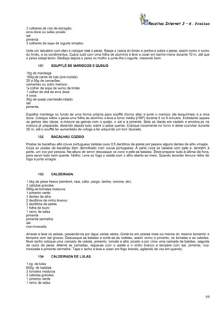 Receitas Internet 3 – N. Freitas
3 colheres de chá de estragão,
erva-doce ou salsa picada
sal
pimenta
3 colheres de sopa de iogurte simples.
Unte um tabuleiro com óleo e coloque nele o peixe. Raspe a casca do limão e ponha-a sobre o peixe, assim como o sumo
do limão, e os condimentos. Cubra tudo com uma folha de alumínio e leve a cozer em banho-maria durante 10 m, até que
o peixe esteja tenro. Desfaça depois o peixe no molho e junte-lhe o iogurte, mexendo bem.
151

SOUFFLÉ DE MARISCOS E QUEIJO

15g de manteiga
100g de carne de lula (pre-cozida)
25 a 50g de camarões,
camarões ou outro marisco
½ colher de sopa de sumo de limão
1 colher de chá de erva doce
4 ovos
50g de queijo parmesão ralado
sal
pimenta.
Espalhe manteiga no fundo de uma forma própria para soufflé (forma alta) e junte o marisco (ás lasquinhas) e a erva
doce. Coloque sobre o peixe uma folha de alumínio e leve a forno médio (190º) durante 5 ou 6 minutos. Entretanto separe
as gemas das claras, e misture as gemas com o queijo, o sal e a pimenta. Bata as claras em castelo e envolva-as na
mistura já preparada, deitando depois tudo sobre o peixe quente. Coloque novamente no forno e deixe cozinhar durante
20 m, até o soufflé ter aumentado de vofogo e ter adquirido um tom dourado.
152

BACALHAU COZIDO

Postas de bacalhau alto couve portuguesa batatas ovos 0,5 decilitros de azeite por pessoa alguns dentes de alho vinagre.
Coza as postas de bacalhau bem demolhado com couve portuguesa. À parte coza as batatas com pele e, também à
parte, um ovo por pessoa. Na altura de servir descasque os ovos e pele as batatas. Deve preparar tudo à última da hora,
para servir tudo bem quente. Molho: Leve ao fogo o azeite com o alho aberto ao meio. Quando levantar fervura retire do
fogo e junte vinagre.

153

CALDEIRADA

1,5kg de peixe fresco (tamboril, raia, safio, pargo, tainha, corvina, etc)
3 cebolas grandes
500g de tomates maduros
1 pimento verde
3 dentes de alho
2 decilitros de vinho branco
2 decilitros de azeite
1 folha de louro
1 ramo de salsa
pimenta
pimenta vermelha
sal
noz-moscada.
Arranje e lave os peixes, passando-os por água várias vezes. Corte-os em postas mais ou menos do mesmo tamanho e
tempere com sal grosso. Descasque as batatas e corte-as às rodelas, assim como o pimento, os tomates e as cebolas.
Num tacho coloque uma camada de cebola, pimento, tomate e alho picado e por cima uma camada de batatas, seguida
de outra de peixe. Alterne as camadas, regue-as com o azeite e o vinho branco e tempere com sal, pimenta, nozmoscada e pimenta vermelha. Tape o tacho e leve a cozer em fogo brando, agitando de vez em quando.
154

CALDEIRADA DE LULAS

1 kg. de lulas
600g. de batatas
3 tomates maduros
2 cebolas grandes
1 pimento verde
1 ramo de salsa

64

 
