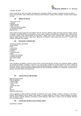 Receitas Internet 3 – N. Freitas
1 decilitro. de azeite.
Cubra o fundo de um tacho com azeite. Vá dispondo em camadas a cebola, o tomate, o pimento em tiras e as lulas e
Junte o ramo de salsa. Tape e deixe estufar. Quando as lulas estiverem cozidas junte as batatas. Tempere e deixe acabar
de cozer.
155

ARROZ DE POLVO

1 polvo com 1,2 kg
3 cebolas
2 dentes de alho
1 folha. de louro
1 molho de coentros picados
1,5 decilitros de azeite
240g de arroz.
Coza o polvo em pouca água com uma cebola e sem sal. Escorra e reserve o caldo. Num tacho aqueça o azeite, e aloure
as cebolas e os dentes de alho muito picadinhos. Junte o polvo cortado aos bocadinhos ao refogado, com a folha de louro
e pimenta a gosto. Tape e deixe estufar em fogo lento e depois junte o arroz, mexendo bem. Adicione a água que
reservou (triplo vofogo do arroz) e deixe ferver, retificando os temperos. Tape e deixe cozer cerca de 15 minutos. Sirva
caldoso, polvilhado com coentros.
156

BACALHAU A MODOS QUE

4 postas de bacalhau demolhado
1kg de batatas
2 ovos
1 couve tenra
10 azeitonas
2 cebolas
1 xícara de azeite
2 alhos
4 colheres de manteiga
4 colheres de farinha
meia xícara de leite
sal
pimenta.
Coza o bacalhau, as batatas, os ovos e a couve. Forre o fundo duma taça de ir ao forno com cebola ás rodelas, e alterne
em camadas as batatas, o bacalhau, a couve e o ovo. Leve ao fogo o azeite com os alhos inteiros com casca, e depois de
ferver bem deite por cima do bacalhau. Faça um molho béchamel juntando a manteiga, a farinha, o leite, um pouco de sal
e pimenta, ao fogo. Depois de engrossar deite também por cima da bacalhau e enfeite com as azeitonas. Leve ao forno, e
quando o béchamel estiver loiro está pronto.

157

TAGLIATTELLE COM SALMÃO

250g de salmão fumado
500g de tagliatelle
1 cebola média
1 dente de alho
1 limão
1 pacote de natas
azeite
sal
pimenta
queijo parmesão ralado.
Coza o tagliatelle al dente conforme instruções do fabricante. Num prato, desfaça o salmão e tempere-o com limão e
pimenta. Numa frigideira, frite no azeite o alho picado e a cebola cortada em 1/2 luas, e quando estiverem alouradas,
junte as natas e o salmão. Retifique os temperos e deixe engrossar. Deite sobre a massa e sirva de imediato salpicado
com o parmesão ralado.
158

CATAPLANA DE BACALHAU À MODA CHEFE

Ingredientes (l pessoa):

65

 