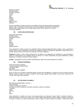 Receitas Internet 3 – N. Freitas
Bacalhau posta alta
Pimentas verdes
Pimentos morrones
Cerveja
Louro
Alho
Cebola
Pimenta
Cravinho
Batata à colher
Coentros
Cora-se o bacalhau em azeite e coloca-se na cataplana. Noutro recipiente refoga-se levemente a
cebola, o alho, os pimentos e coloca-se tudo em cima do bacalhau. Guarnecer com batatinhas
feitas à colher e regar depois com a cerveja. Quando estiver pronto decorar com mentos
morrones e azeitonas.
159

CATAPLANA DE BACALHAU

postas altas de bacalhau
pimentas verdes
pimentões morrones
cerveja
louro
alho
cebola
pimenta
cravinho
batatas coentros.
Core o bacalhau em azeite e coloque-o na cataplana. Noutro recipiente refogue levemente a cebola, o alho, os pimentos e
coloque tudo em cima do bacalhau. Guarneça com batatinhas cozidas e cortadas aos quadrados e regue depois com a
cerveja. Quando estiver pronto decore com pimentos morrones e azeitonas.
Cataplana: É talvez o maior símbolo gastronômico do Algarve. Uma caldeirada com amêijoas (ou outros bivalves) e
peixes. É confeccionada numa cataplana (tacho de cobre). É um prato característico das zonas deAlbufeira e Olhão,
podendo-se, no entanto, encontrar em todo o Algarve
Amêijoa - designação de vários moluscos lamelibrânquios, alguns dos quais apreciados em culinária.
160

PESCADA RAPIDINHA

lombos de pescada congelada
1 pacote de sopa em pó de marisco
1 pacote de natas
pão ralado
folhas de espinafre congelado.
Forre um pirex com as folhas de espinafre (depois de terem sido escaldadas), e coloque por cima os lombos de peixe.
Misture, à parte, as natas com a sopa, e deite por cima do peixe, seguido de pão ralado. Leve ao forno durante 20 a 30
minutos, até o peixe estar cozinhado.

161

FILÉ DE PEIXE À ILHABELA

2kg de filé de pescada(badejo, dourada....)
1kg de camarão
2 chuchus cortados em cubinhos
4 tomates (um pouco maduros), sem peles e sementes, cortados em pedaços
1/2 cebola
azeite
salsinha
sal
limão.
Doure levemente o camarão com casca, numa panela grande, em azeite bem quente. Retire o camarão do azeite, e,
depois de temperar o peixe com sal, doure-o no mesmo azeite. Retire também o peixe e refogue a cebola, durante mais
ou menos 3 minutos, no mesmo azeite quente. Junte à cebola o chuchu cortado em cubinhos, o tomate sem pele e

66

 