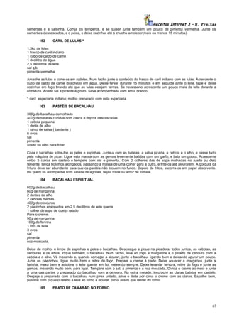 Receitas Internet 3 – N. Freitas
sementes e a salsinha. Corrija os temperos, e se quiser junte também um pouco de pimenta vermelha. Junte os
camarões descascados, e o peixe, e deixe cozinhar até o chuchu amolecer(mais ou menos 15 minutos).
162

CARIL DE LULAS *

1,5kg de lulas
1 frasco de caril indiano
1 cubo de caldo de carne
1 decilitro de água
2,5 decilitros de leite
sal q.b.
pimenta vermelha.
Amanhe as lulas e corte-as em rodelas. Num tacho junte o conteúdo do frasco de caril indiano com as lulas. Acrescente o
cubo de caldo de carne dissolvido em água. Deixe ferver durante 15 minutos e em seguida junte o leite, tape e deixe
cozinhar em fogo brando até que as lulas estejam tenras. Se necessário acrescente um pouco mais de leite durante a
cozedura. Acerte sal e picante a gosto. Sirva acompanhado com arroz branco.
* caril especiaria indiana; molho preparado com esta especiaria
163

PASTÉIS DE BACALHAU

300g de bacalhau demolhado
400g de batatas cozidas com casca e depois descascadas
1 cebola pequena
1 dente de alho
1 ramo de salsa ( bastante )
6 ovos
sal
pimenta
azeite ou óleo para fritar.
Coza o bacalhau e tire-lhe as peles e espinhas. Junte-o com as batatas, a salsa picada, a cebola e o alho, e passe tudo
pela máquina de picar. Ligue esta massa com as gemas levemente batidas com um garfo, e bata um pouco. Acrescente
então 5 claras em castelo e tempere com sal e pimenta. Com 2 colheres das de sopa molhadas no azeite ou óleo
fervente, tenda bolinhos alongados, passando a massa de uma colher para a outra, e frite-os até alourarem. A gordura da
fritura deve ser abundante para que os pastéis não toquem no fundo. Depois de fritos, escorra-os em papel absorvente.
Há quem os acompanhe com salada de agriões, feijão frade ou arroz de tomate.
164

BACALHAU ESPIRITUAL

600g de bacalhau
60g de margarina
2 dentes de alho
2 cebolas médias
400g de cenouras
2 pãezinhos ensopados em 2,5 decilitros de leite quente
1 colher de sopa de queijo ralado
Para o creme:
90g de margarina
100g de farinha
1 litro de leite
3 ovos
sal
pimenta
noz-moscada.
Deixe de molho, e limpe de espinhas e peles o bacalhau. Descasque e pique na picadora, todos juntos, as cebolas, as
cenouras e os alhos. Pique também o bacalhau. Num tacho, leve ao fogo a margarina e o picado da cenoura com a
cebola e o alho. Vá mexendo e, quando começar a alourar, junte o bacalhau, ligando bem e deixando apurar um pouco.
Junte os pãezinhos, ligue muito bem e retire do fogo. Prepare o creme à parte: Deixe aquecer a margarina, junte a
farinha, mexa bem e adicione o leite quente em fio, mexendo sempre. Deixe levantar fervura, retire do fogo e junte as
gemas, mexendo muito bem, para ligar. Tempere com o sal, a pimenta e a noz moscada. Divida o creme ao meio e junte
a uma das partes o preparado do bacalhau com a cenoura. Na outra metade, incorpore as claras batidas em castelo.
Despeje o preparado com o bacalhau num pirex untado, alise e deite por cima o creme com as claras. Espalhe bem,
polvilhe com o queijo ralado e leve ao forno a alourar. Sirva assim que retirar do forno.
165

PRATO DE CAMARÃO NO FORNO

67

 