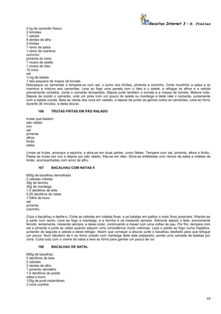 Receitas Internet 3 – N. Freitas
2 kg de camarão fresco
2 tomates
1 cebola
8 dentes de alho
2 limões
1 ramo de salsa
1 ramo de coentros
cominho
pimenta do reino
1 xícara de azeite
1 xícara de óleo
10 ovos
sal
½ kg de batata
1 lata pequena de massa de tomate.
Descasque os camarões e tempere-os com sal, o sumo dos limões, pimenta e cominho. Corte miudinho a salsa e os
coentros e misture aos camarões. Leve ao fogo uma panela com o óleo e o azeite, e refogue os alhos e a cebola
previamente cortados. Junte o camarão temperado. Depois junte também o tomate e a massa de tomate. Misture tudo.
Depois de cozido o camarão, unte um pirex com um pouco do azeite ou manteiga e deite nele o camarão, juntamente
com a batata cozida. Bata as claras dos ovos em castelo, e depois de juntar as gemas cubra os camarões. Leve ao forno
durante 30 minutos, e deixe dourar.
166

TRUTAS FRITAS EM PÃO RALADO

trutas que bastem
pão ralado
ovo
sal
pimenta
alhos
limão
salsa.
Limpe as trutas, arranque a espinha, e abra-as em duas partes, como filetes. Tempere com sal, pimenta, alhos e limão.
Passe as trutas por ovo e depois por pão ralado, frite-as em óleo. Sirva-as enfeitadas com ramos de salsa e rodelas de
limão, acompanhadas com arroz de alho.
167

BACALHAU COM NATAS II

600g de bacalhau demolhado
2 cebolas médias
30g de farinha
30g de manteiga
1,5 decilitros de leite
0,25 decilitros de natas
1 folha de louro
sal
pimenta
cravinho.
Coza o bacalhau e desfie-o. Corte as cebolas em rodelas finas, e as batatas em palitos o mais finos possíveis, fritando-as
à parte num tacho. Leve ao fogo a manteiga, e a farinha e vá mexendo sempre. Adicione depois o leite, previamente
fervido, lentamente, mexendo sempre, e deixe cozer, continuando a mexer com uma colher de pau. Por fim, tempere com
sal e pimenta e junte as natas quando adquirir uma consistência muito cremosa. Leve o azeite ao fogo numa frigideira,
juntando de seguida a cebola e deixe refogar. Assim que começar a alourar junte o bacalhau desfiado para que refogue
um pouco. Num tabuleiro de ir ao forno untado com manteiga deite este preparado, pondo uma camada de batatas por
cima. Cuba tudo com o creme de natas e leve ao forno para ganhar um pouco de cor.
168

BACALHAU DE NATAL

600g de bacalhau
5 decilitros de leite
2 cebolas
2 dentes de alho
1 pimento vermelho
1,5 decilitros de azeite
salsa e louro
125g de purê instantâneo
3 ovos cozidos

68

 