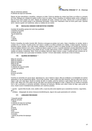 Receitas Internet 3 – N. Freitas
50g de amêndoas peladas
8 colheres de sopa de maionese.
Depois de bem demolhado o bacalhau, coloque-o no leite. Corte as cebolas em meias luas finas e os alhos e o pimento
em tiras. Refogue em metade do azeite e junte o louro e a salsa. Coza o bacalhau no restante azeite, junte o refogado e
leve ao forno para acabar de cozer. Depois de acabado de cozer, coloque num pirex, decore com o purê de batata e
salpique com ovo cozido picado e as amêndoas laminadas. Cubra com maionese e leve ao forno para corar. Quando
servir, decore a gosto com azeitonas, salsa ou rodelas de ovo cozido.
169

BACALHAU ASSADO COM BATATAS À MURRO

4 postas de bacalhau grosso de muito boa qualidade
2 decilitros de azeite
4 dentes de alho
1kg de batatinhas
sal
2 ovos
1 cebola
azeitonas.
Ponha o bacalhau de molho durante 48h. Escorra e enxugue as postas num pano. Asse o bacalhau no carvão, tendo o
cuidado de o ir virando. À parte ponha num tacho o azeite e os alhos cortados em rodelas, e deixe aquecer. Quando o
bacalhau estiver assado, tire-o das brasas, desfaça-o em lascas e meta-o no azeite durante um bocado para amaciar.
Lave as batatas inteiras e com casca, e ponha-as assim a assar no forno, e quando estiverem prontas esborrache-as com
a mão e deite em cada abertura uma pitada de sal. O prato está pronto a servir, enfeitado com rodelas de ovo cozido,
rodelas de cebola e azeitonas. Nota: Como as batatas demoram algum tempo a assar, é preferível que comece por aí.
(Se tem microondas use-o para assar as batatas, durante 1 minuto cada batata, virando-as a meio do tempo).
170

AÇORDA DE MARISCO *

500g de camarão
500g de amêijoas **
500g de berbigão
500g de pão
3 dentes de alho
4 colheres de sopa de azeite
1 molho de coentros
sal
pimenta
pimenta vermelha
3 ovos.
Cozinhe os camarões em pouca água, descasque-os, coe e reserve a água. Abra as amêijoas e os berbigões em tachos
separados e coe as respectivas águas. Tire-os das conchas. Junte a água dos três mariscos, leve ao fogo para ferver e
regue o pão com esta água. Doure os dentes de alho no azeite, junte os coentros e após deixar ferver por um minuto,
junte o pão. Mexa com uma colher de pau até obter uma açorda homogênea e mole, e depois tire os coentros e tempere
com o sal, a pimenta e o pimenta vermelha. Introduza os mariscos, dê-lhes uma volta e retire do fogo, para juntar os
ovos, mexer e servir imediatamente polvilhado com coentros picados.
* açorda - iguaria feita de pão, ovos, azeite e alho, a que se junta outra espécie que a caracteriza (marisco, cogumelos,
etc.).
** amêijoa - designação de vários moluscos lamelibrânquios, alguns dos quais apreciados em culinária.
171

LINGUADO RECHEADO

1 linguado grande
200g de camarão
1 cebola
3 colheres de sopa de manteiga
1 colher de sopa de farinha
sal
pimenta
mostarda
limão
vinho branco
4 tomates
1 latinha de pontas de espargos
salsa.

69

 