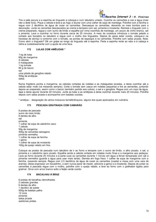 Receitas Internet 3 – N. Freitas
Tire a pele escura e a espinha ao linguado e coloque-o num tabuleiro untado. Cozinhe os camarões e coe a água (mas
não a deite fora). Pique a cebola e leve-a ao fogo a dourar com uma colher de sopa de manteiga. Polvilhe com a farinha e
regue com 2 decilitros de água de cozer os camarões. Descasque os camarões, deixando os mais bonitos para a
decoração. Junte os camarões descascados ao creme e tempere com sal, pimenta e mostarda. Recheie o linguado com o
creme preparado, regue-o com sumo de limão e espalhe por cima nozinhas de manteiga, um pouco de vinho branco, sal
e pimenta. Leve a cozinhar no forno durante cerca de 25 minutos. A meio da cozedura introduza o tomate pelado e
cortado aos bocados no tabuleiro e regue com o molho dos linguados. Depois do peixe estar cozido, coloque-o na
travessa de serviço e contorne com o tomate, as pontas de espargos e os camarões. Polvilhe com salsa picada. Nota:
Como abrir o linguado? Dê um golpe ao longo do linguado até à espinha. Parta a espinha rente ao rabo e à cabeça e
retire-a cuidadosamente com a ajuda de uma faca.
172

LULAS COM AMÊIJOAS *

1 kg de lulas
60g de margarina
4 cebolas
2 malaguetas
1 kg tomate
80 g de bacon
sal
uma pitada de gengibre ralado
500g de amêijoas
salsa.
Numa frigideira ponha a margarina, as cebolas cortadas ás rodelas e as malaguetas picadas, e deixe cozinhar até a
cebola estar mole (vá mexendo sempre). Corte o tomate sem casca em rodelas pequenas e tire as sementes, juntando
depois ao preparado, assim como o bacon (também partido aos cubos), o sal e o gengibre. Regue com um copo de água,
tape e deixe apurar durante 20 minutos. Junte as lulas e as amêijoas e deixe cozinhar durante mais 20 minutos. Polvilhe
depois com salsa picada e acompanhe com batatas cozidas.
* amêijoa - designação de vários moluscos lamelibrânquios, alguns dos quais apreciados em culinária.
173

PESCADA GRATINADA COM CAMARÃO

6 postas de pescada
sumo de meio limão
6 dentes de alho
sal
pimenta
1 colher de sopa de cebolinho seco
1 cebola
50g de margarina
400g de camarões selvagens
pimenta vermelha
1 colher de sopa de farinha
1 gema
1 colher de sopa de mostarda
100g de queijo ralado em fios.
Coloque as postas de pescada num tabuleiro de ir ao forno e tempere com o sumo de limão, o alho picado, o sal, a
pimenta e o cebolinho seco picado. Espalhe ainda a cebola cortada em rodelas muito finas e a margarina aos pedaços.
Leve ao forno durante 25 minutos e à parte coza os camarões durante 1 minuto em água a ferver temperada com sal e
pimenta vermelha (guarde a água para usar mais tarde). Derreta em fogo fraco 1 colher de sopa de margarina com a
farinha, mexendo sempre. Regue com 2,5 decilitros da água de cozer os camarões (coada) e mexa com uma vara de
arames. Deixe engrossar um bocadinho, e sem nunca parar de mexer, adicione a gema e a mostarda. Depois de juntar os
camarões à pescada regue com o molho, polvilhe com o queijo ralado, e leve ao forno com o grelhador ligado para
gratinar. Sirva com arroz branco solto e feijão verde cozido.
174

BACALHAU À BRAZ

6 postas de bacalhau demolhadas
2 cebolas grandes
6 dentes de alho
1 decilitro de azeite
500g de batatas palha
12 ovos
pimenta
salsa picada
azeitonas pretas.

70

 