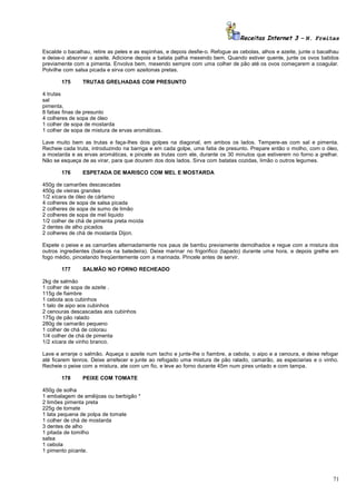 Receitas Internet 3 – N. Freitas
Escalde o bacalhau, retire as peles e as espinhas, e depois desfie-o. Refogue as cebolas, alhos e azeite, junte o bacalhau
e deixe-o absorver o azeite. Adicione depois a batata palha mexendo bem. Quando estiver quente, junte os ovos batidos
previamente com a pimenta. Envolva bem, mexendo sempre com uma colher de pão até os ovos começarem a coagular.
Polvilhe com salsa picada e sirva com azeitonas pretas.
175

TRUTAS GRELHADAS COM PRESUNTO

4 trutas
sal
pimenta,
8 fatias finas de presunto
4 colheres de sopa de óleo
1 colher de sopa de mostarda
1 colher de sopa de mistura de ervas aromáticas.
Lave muito bem as trutas e faça-lhes dois golpes na diagonal, em ambos os lados. Tempere-as com sal e pimenta.
Recheie cada truta, introduzindo na barriga e em cada golpe, uma fatia de presunto. Prepare então o molho, com o óleo,
a mostarda e as ervas aromáticas, e pincele as trutas com ele, durante os 30 minutos que estiverem no forno a grelhar.
Não se esqueça de as virar, para que dourem dos dois lados. Sirva com batatas cozidas, limão o outros legumes.
176

ESPETADA DE MARISCO COM MEL E MOSTARDA

450g de camarões descascadas
450g de vieiras grandes
1/2 xícara de óleo de cártamo
4 colheres de sopa de salsa picada
2 colheres de sopa de sumo de limão
2 colheres de sopa de mel liquido
1/2 colher de chá de pimenta preta moída
2 dentes de alho picados
2 colheres de chá de mostarda Dijon.
Espete o peixe e as camarões alternadamente nos paus de bambu previamente demolhados e regue com a mistura dos
outros ingredientes (bata-os na batedeira). Deixe marinar no frigorifico (tapado) durante uma hora, e depois grelhe em
fogo médio, pincelando freqüentemente com a marinada. Pincele antes de servir.
177

SALMÃO NO FORNO RECHEADO

2kg de salmão
1 colher de sopa de azeite .
115g de fiambre
1 cebola aos cubinhos
1 talo de aipo aos cubinhos
2 cenouras descascadas aos cubinhos
175g de pão ralado
280g de camarão pequeno
1 colher de chá de colorau
1/4 colher de chá de pimenta
1/2 xícara de vinho branco.
Lave e arranje o salmão. Aqueça o azeite num tacho e junte-lhe o fiambre, a cebola, o aipo e a cenoura, e deixe refogar
até ficarem tenros. Deixe arrefecer e junte ao refogado uma mistura de pão ralado, camarão, as especiarias e o vinho.
Recheie o peixe com a mistura, ate com um fio, e leve ao forno durante 45m num pirex untado e com tampa.
178

PEIXE COM TOMATE

450g de solha
1 embalagem de amêijoas ou berbigão *
2 limões pimenta preta
225g de tomate
1 lata pequena de polpa de tomate
1 colher de chá de mostarda
3 dentes de alho
1 pitada de tomilho
salsa
1 cebola
1 pimento picante.

71

 