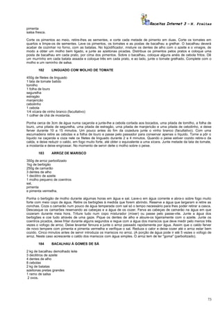 Receitas Internet 3 – N. Freitas
pimenta
salsa fresca.
Corte os pimentos ao meio, retire-lhes as sementes, e corte cada metade de pimento em duas. Corte os tomates em
quartos e limpe-os de sementes. Leve os pimentos, os tomates e as postas de bacalhau a grelhar. O bacalhau deverá
acabar de cozinhar no forno, com as batatas. No liqüidificador, misture os dentes de alho com o azeite e o vinagre, de
modo a obter um molho bem ligado, e junte as azeitonas picadas. Distribua os pimentos pelos pratos e coloque uma
posta de bacalhau em cada prato, por cima dos pimentos. Sobre o bacalhau, coloque alguns anéis de cebola fritos. Dê
um murrinho em cada batata assada e coloque três em cada prato, e ao lado, junte o tomate grelhado. Complete com o
molho e um raminho de salsa.
182

LINGUADO COM MOLHO DE TOMATE

450g de filetes de linguado
1 lata de tomate batido
tomilho
1 folha de louro
segurelha
estragão
manjericão
cebolinho
1 cebola
1/4 xícara de vinho branco (facultativo)
1 colher de chá de mostarda.
Ponha cerca de 3cm de água numa caçarola e junte-lhe a cebola cortada aos bocados, uma pitada de tomilho, a folha de
louro, uma pitada de segurelha, uma pitada de estragão, uma pitada de manjericão e uma pitada de cebolinho, e deixe
ferver durante 10 a 15 minutos. Um pouco antes do fim da cozedura junte o vinho branco (facultativo). Com uma
escumadeira retire as cebolas e a folha de louro e passe pelo passador para conservar apenas o líquido. Torne a pôr o
líquido na caçarola e coza nele os filetes de linguado durante 2 a 4 minutos. Quando o peixe estiver cozido retire-o da
calda, e deixe reduzir o caldo, em fogo muito forte, até obter o equivalente a uma xícara. Junte metade da lata de tomate,
a mostarda e deixe engrossar. No momento de servir deite o molho sobre o peixe.
183

ARROZ DE MARISCO

350g de arroz parboilizado
1kg de berbigão
250g de camarão
3 dentes de alho
1 decilitro de azeite
1 molho pequeno de coentros
sal,
pimenta
e pimenta vermelha.
Ponha o berbigão de molho durante algumas horas em água e sal. Lave-o em água corrente e abra-o sobre fogo muito
forte com meio copo de água. Retire os berbigões à medida que forem abrindo. Reserve a água que largaram e retire as
conchas. Coza o camarão num pouco de água temperada com sal só o tempo necessário para lhes poder retirar a casca.
Descasque os camarões reservando as cabeças e a água de os cozer. Ferva as cabeças de camarão na água em que
cozeram durante meia hora. Triture tudo num copo misturador (mixer) ou passe pelo passe-vite. Junte a água dos
berbigões e coe tudo através de uma gaze. Pique os dentes de alho e aloure-os ligeiramente com o azeite. Junte os
coentros picados, deixe fritar durante alguns segundos e regue com a água dos mariscos que deve medir pelo menos três
vezes o vofogo de arroz. Deixe levantar fervura e junte o arroz passado rapidamente por água. Assim que o caldo ferver
de novo tempere com pimenta e pimenta vermelha e verifique o sal. Reduza o calor e deixe cozer até o arroz estar bem
cozido. Cinco minutos antes de servir introduza os mariscos no arroz. (A porção de água pode ir até 5 vezes o vofogo de
arroz. Neste caso acrescente o caldo dos mariscos com água simples. O arroz tem de ter "goma" (parboilizado).
184

BACALHAU À GOMES DE SÁ

2 kg de bacalhau demolhado leite
3 decilitros de azeite
4 dentes de alho
8 cebolas
2 kg de batatas
azeitonas pretas grandes
1 ramo de salsa
2 ovos.

73

 