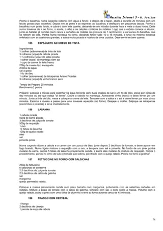 Receitas Internet 3 – N. Freitas
Ponha o bacalhau numa caçarola coberto com água a ferver, e depois de a tapar, abafe-a durante 20 minutos com um
tecido grosso (tipo cobertor). Depois tire as peles e as espinhas ao bacalhau e desfaça-o em pequenas lascas. Ponha o
bacalhau num prato fundo, e cubra-o com leite quente, deixando-se em infusão durante hora e meia a duas horas. Deite
numa travessa de ir ao forno, o azeite, o alho e as cebolas cortadas às rodelas. Logo que a cebola comece a alourar,
junte as batatas já cozidas (sem casca e cortadas às rodelas da grossura de 1 centímetro), e as lascas do bacalhau que
se retiram do leite. Ponha numa travessa no forno, deixando ferver tudo 10 a 15 minutos, e sirva na mesma travessa
enfeitado com as azeitonas grandes, a salsa muito picada e rodelas de ovos cozidos. Deve servir-se bem quente.
185

ESPAGUETE AO CREME DE TINTA

Ingredientes
½ colher (sobremesa) de tinta de lula
3 colheres (sopa) de cebola picada
1 ½ colheres (sopa) de salsa picada
1 colher (sopa) de manteiga sem sal
1 copo de creme de leite fresco
250g de massa tipo espaguete
2 litros de água
sal a gosto
1 fio de óleo
1 colher (sobremesa) de Alcaparras Arisco Picadas
3 colheres (sopa) de vinho branco seco
Tempo de Preparo 20 minutos
Rendimento3 pratos
Preparo: Coloque a massa para cozinhar na água fervente com duas pitadas de sal e um foi de óleo. Deixe por cerca de
dez minutos ou até que esteja "al dente". Doure a cebola na manteiga. Acrescente vinho branco e deixe ferver por um
minuto. Junte a tinta de lula, mexa e coloque o creme de leite. Tempere com a salsa e o sal e deixe ferver por mais cinco
minutos. Escorra a massa e passe para uma travessa aquecida (no forno). Despeje o molho. Salpique as Alcaparras
(escorridas e picadas) e sirva imediatamente.
186

LASANHA

1 cebola picada
500g de carne picada
3 decilitros de polpa de tomate
500g de requeijão
1 ovo
10 fatias de lasanha
100g de queijo ralado
óleo
sal
pimenta preta.
Numa caçarola doure a cebola e a carne com um pouco de óleo, junte depois 2 decilitros de tomate, e deixe apurar em
fogo brando. Numa tigela misture o requeijão com o ovo, e tempere com sal e pimenta. No fundo de um pirex ponha
metade da carne, depois 5 fatias de lasanha previamente cozida, e sobre elas metade da mistura de requeijão. Repita o
procedimento, pondo no cimo de tudo o tomate que sobrou polvilhado com o queijo ralado. Ponha no forno a gratinar.
187

FETTUCCINE NO FORNO COM SALSICHAS

250g de fettuccine
6 salsichas de conserva
2,5 decilitros de polpa de tomate
2,5 decilitros de caldo de galinha
sal
margarina
queijo parmesão ralado.
Coloque a massa previamente cozida num pirex barrado com margarina, juntamente com as salsichas cortadas em
rodelas. Misture a polpa de tomate com o caldo de galinha, tempere com sal, e deite sobre a massa. Polvilhe com o
queijo ralado, cubra o pirex com uma folha de alumínio e leve ao forno durante cerca de 45 minutos.
188

FRANGO COM CERVEJA

1 frango
2 decilitros de cerveja
1 pacote de sopa de cebola

74

 