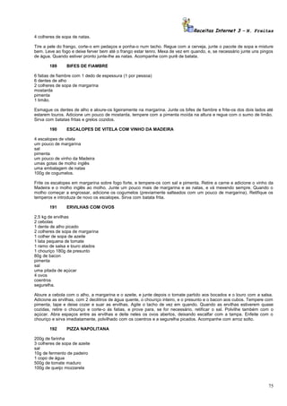 Receitas Internet 3 – N. Freitas
4 colheres de sopa de natas.
Tire a pele do frango, corte-o em pedaços e ponha-o num tacho. Regue com a cerveja, junte o pacote de sopa e misture
bem. Leve ao fogo e deixe ferver bem até o frango estar tenro. Mexa de vez em quando, e, se necessário junte uns pingos
de água. Quando estiver pronto junte-lhe as natas. Acompanhe com purê de batata.
189

BIFES DE FIAMBRE

6 fatias de fiambre com 1 dedo de espessura (1 por pessoa)
6 dentes de alho
2 colheres de sopa de margarina
mostarda
pimenta
1 limão.
Esmague os dentes de alho e aloure-os ligeiramente na margarina. Junte os bifes de fiambre e frite-os dos dois lados até
estarem louros. Adicione um pouco de mostarda, tempere com a pimenta moída na altura e regue com o sumo de limão.
Sirva com batatas fritas e grelos cozidos.
190

ESCALOPES DE VITELA COM VINHO DA MADEIRA

4 escalopes de vitela
um pouco de margarina
sal
pimenta
um pouco de vinho da Madeira
umas gotas de molho inglês
uma embalagem de natas
100g de cogumelos.
Frite os escalopes em margarina sobre fogo forte, e tempere-os com sal e pimenta. Retire a carne e adicione o vinho da
Madeira e o molho inglês ao molho. Junte um pouco mais de margarina e as natas, e vá mexendo sempre. Quando o
molho começar a engrossar, adicione os cogumelos (previamente salteados com um pouco de margarina). Retifique os
temperos e introduza de novo os escalopes. Sirva com batata frita.
191

ERVILHAS COM OVOS

2,5 kg de ervilhas
2 cebolas
1 dente de alho picado
2 colheres de sopa de margarina
1 colher de sopa de azeite
1 lata pequena de tomate
1 ramo de salsa e louro atados
1 chouriço 180g de presunto
80g de bacon
pimenta
sal
uma pitada de açúcar
4 ovos
coentros
segurelha.
Aloure a cebola com o alho, a margarina e o azeite, e junte depois o tomate partido aos bocados e o louro com a salsa.
Adicione as ervilhas, com 2 decilitros de água quente, o chouriço inteiro, e o presunto e o bacon aos cubos. Tempere com
pimenta, tape e deixe cozer e suar as ervilhas. Agite o tacho de vez em quando. Quando as ervilhas estiverem quase
cozidas, retire o chouriço e corte-o ás fatias, e prove para, se for necessário, retificar o sal. Polvilhe também com o
açúcar. Abra espaços entre as ervilhas e deite neles os ovos abertos, deixando escalfar com a tampa. Enfeite com o
chouriço e sirva imediatamente, polvilhado com os coentros e a segurelha picados. Acompanhe com arroz solto.
192

PIZZA NAPOLITANA

200g de farinha
3 colheres de sopa de azeite
sal
10g de fermento de padeiro
1 copo de água
500g de tomate maduro
100g de queijo mozzarela

75

 