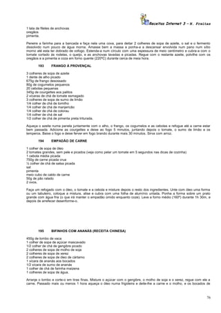 Receitas Internet 3 – N. Freitas
1 lata de filetes de anchovas
oregãos
pimenta.
Peneire a farinha para a bancada e faça nela uma cova, para deitar 2 colheres de sopa de azeite, o sal e o fermento
dissolvido num pouco de água morna. Amasse bem a massa e ponha-a a descansar envolvida num pano num sítio
morno até esta ter dobrado de vofogo. Estenda-a num círculo com uma espessura de meio centímetro e cubra-a com o
tomate cortado às rodelas, o queijo, e as anchovas lavadas e picadas. Regue com o restante azeite, polvilhe com os
oregãos e a pimenta e coza em forno quente (220ºC) durante cerca de meia hora.
193

FRANGO À PROVENÇAL

3 colheres de sopa de azeite
1 dente de alho picado
675g de frango desossado
80g de cogumelos pequenos
20 cebolas pequenas
345g de courgettes aos palitos
2 xícaras de chá de tomate esmagado
3 colheres de sopa de sumo de limão
1/4 colher de chá de tomilho
1/4 colher de chá de manjericão
1/4 colher de chá de colorau
1/4 colher de chá de sal
1/2 colher de chá de pimenta preta triturada.
Aqueça o azeite numa panela juntamente com o alho, o frango, os cogumelos e as cebolas e refogue até a carne estar
bem passada. Adicione as courgettes e deixe ao fogo 5 minutos, juntando depois o tomate, o sumo de limão e os
temperos. Baixe o fogo e deixe ferver em fogo brando durante mais 30 minutos. Sirva com arroz.
194

EMPADÃO DE CARNE

1 colher de sopa de óleo
2 tomates grandes, sem pele e picados (veja como pelar um tomate em 5 segundos nas dicas de cozinha)
1 cebola média picada
750g de carne picada crua
½ colher de chá de salsa picada
sal
pimenta
meio cubo de caldo de carne
50g de pão ralado
2 ovos.
Faça um refogado com o óleo, o tomate e a cebola e misture depois o resto dos ingredientes. Unte com óleo uma forma
ou um tabuleiro, coloque a mistura, alise e cubra com uma folha de alumínio untada. Ponha a forma sobre um prato
grande com água fria (o que irá manter o empadão úmido enquanto coze). Leve a forno médio (160º) durante 1h 30m, e
depois de arrefecer desenforme-o.

195

BIFINHOS COM ANANÁS (RECEITA CHINESA)

450g de lombo de vaca
1 colher de sopa de açúcar mascavado
1/2 colher de chá de gengibre picado
2 colheres de sopa de molho de soja
2 colheres de sopa de xerez
2 colheres de sopa de óleo de cártamo
1 xícara de ananás aos bocados
1/2 xícara de sumo de ananás
1 colher de chá de farinha maizena
1 colheres de sopa de água.
Arranje o lombo e corte-o em tiras finas. Misture o açúcar com o gengibre, o molho de soja e o xerez, regue com ele a
carne. Passado mais ou menos 1 hora aqueça o óleo numa frigideira e deite-lhe a carne e o molho, e os bocados de

76

 