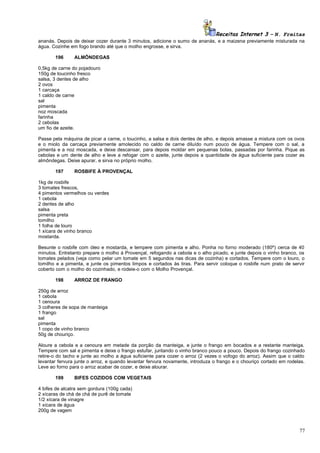 Receitas Internet 3 – N. Freitas
ananás. Depois de deixar cozer durante 3 minutos, adicione o sumo de ananás, e a maizena previamente misturada na
água. Cozinhe em fogo brando até que o molho engrosse, e sirva.
196

ALMÔNDEGAS

0,5kg de carne do pojadouro
150g de toucinho fresco
salsa, 3 dentes de alho
2 ovos
1 carcaça
1 caldo de carne
sal
pimenta
noz moscada
farinha
2 cebolas
um fio de azeite.
Passe pela máquina de picar a carne, o toucinho, a salsa e dois dentes de alho, e depois amasse a mistura com os ovos
e o miolo da carcaça previamente amolecido no caldo de carne diluído num pouco de água. Tempere com o sal, a
pimenta e a noz moscada, e deixe descansar, para depois moldar em pequenas bolas, passadas por farinha. Pique as
cebolas e um dente de alho e leve a refogar com o azeite, junte depois a quantidade de água suficiente para cozer as
almôndegas. Deixe apurar, e sirva no próprio molho.
197

ROSBIFE À PROVENÇAL

1kg de rosbife
3 tomates frescos,
4 pimentos vermelhos ou verdes
1 cebola
2 dentes de alho
salsa
pimenta preta
tomilho
1 folha de louro
1 xícara de vinho branco
mostarda.
Besunte o rosbife com óleo e mostarda, e tempere com pimenta e alho. Ponha no forno moderado (180º) cerca de 40
minutos. Entretanto prepare o molho à Provençal, refogando a cebola e o alho picado, e junte depois o vinho branco, os
tomates pelados (veja como pelar um tomate em 5 segundos nas dicas de cozinha) e cortados. Tempere com o louro, o
tomilho e a pimenta, e junte os pimentos limpos e cortados às tiras. Para servir coloque o rosbife num prato de servir
coberto com o molho do cozinhado, e rodeie-o com o Molho Provençal.
198

ARROZ DE FRANGO

250g de arroz
1 cebola
1 cenoura
3 colheres de sopa de manteiga
1 frango
sal
pimenta
1 copo de vinho branco
50g de chouriço.
Aloure a cebola e a cenoura em metade da porção da manteiga, e junte o frango em bocados e a restante manteiga.
Tempere com sal e pimenta e deixe o frango estufar, juntando o vinho branco pouco a pouco. Depois do frango cozinhado
retire-o do tacho e junte ao molho a água suficiente para cozer o arroz (2 vezes o vofogo do arroz). Assim que o caldo
levantar fervura junte o arroz, e quando levantar fervura novamente, introduza o frango e o chouriço cortado em rodelas.
Leve ao forno para o arroz acabar de cozer, e deixe alourar.
199

BIFES COZIDOS COM VEGETAIS

4 bifes de alcatra sem gordura (100g cada)
2 xícaras de chá de chá de purê de tomate
1/2 xícara de vinagre
1 xícara de água
200g de vagem

77

 