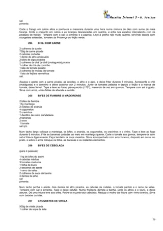 Receitas Internet 3 – N. Freitas
sal
pimenta.
Corte o frango em cubos altos e ponha-os a macerara durante uma hora numa mistura de óleo com sumo de meia
toranja. Corte o presunto em cubos e as toranjas descascadas em quartos, e enfie nos espetos intercalando com os
pedaços de frango. Tempere com o sal, a pimenta e a paprica. Leve à grelha não muito quente, servindo depois com
courgettes salteadas, tomates da Provença ou feijão verde.
204

CHILI COM CARNE

2 colheres de azeite
700g de carne picada
2 cebolas cortadas
1 dente de alho amassado
2 talos de aipo picados
2 colheres de chá de chili (malagueta) picada
1 colher de chá de cominho
1 lata de tomate pelado
2 colheres de massa de tomate
1 lata de feijões vermelhos
sal.
Aqueça o azeite com a carne picada, as cebolas, o alho e o aipo, e deixe fritar durante 5 minutos. Acrescente o chili
(malagueta) e o cominho e deixe cozinhar por 2 minutos. Junte os tomates pelados e depois o feijão e a massa de
tomate, deixe ferver. Tape e leve ao forno pré-aquecido (175º), mexendo de vez em quando. Tempere com sal a gosto.
Sirva com arroz, umas fatias de abacate e cebola.
205

BIFES DE FIAMBRE À MADEIRENSE

2 bifes de fiambre
15g manteiga
2 rodelas de ananás
4 cogumelos
2 cravinhos
1 decilitro de vinho da Madeira
2 bananas
2 ovos
1 tomate
sal q.b.
Num tacho largo coloque a manteiga, os bifes, o ananás, os cogumelos, os cravinhos e o vinho. Tape e leve ao fogo
durante 8 minutos. Frite as bananas cortadas ao meio em manteiga quente. Corte o tomate aos gomos, tempere-os com
sal e frite-os ligeiramente. Faça também os ovos mexidos. Sirva acompanhado com arroz branco, disposto em coroa no
prato, e sobre o arroz coloque os bifes, as bananas e os restantes elementos.
206

BIFES DE CEBOLADA

(para 4 pessoas)
1 kg de bifes do acém
4 cebolas médias
3 tomates maduros
1 folha de louro
2 decilitros de azeite
1 ramo de salsa
2 colheres de sopa de banha
4 dentes de alho
sal
pimenta.
Num tacho ponha o azeite, dois dentes de alho picados, as cebolas às rodelas, o tomate partido e o ramo de salsa.
Tempere com sal e pimenta. Tape e deixe estufar. Numa frigideira derreta a banha, junte os alhos e o louro, e deixe
alourar. Dê uma fritura leve aos bifes. Retire-os e junte-osà cebolada. Reduza o molho da fritura com vinho branco. Sirva
com batatas cozidas.
207

CROQUETES DE VITELA

500g de vitela picada
1 colher de sopa de leite

79

 