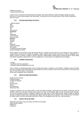 Receitas Internet 3 – N. Freitas
rodelas de chouriço
1 copo de vinho do Porto
Coza os ovos, e enrole-os nos bifes presos com palitos. Num tacho distribua os bifes enrolados, tempere e junte o
chouriço e o vinho e deixe refogar muito lentamente. Vá virando de vez em quando para os bifes ficarem tostadinhos.
Sirva com purê.
212

GALINHA RECHEADA DE NATAL

1 galinha grande
alho
cebola
louro
sal
vinho branco.
Temperos:
sal
malagueta
vinho do Porto
sumo de limão.
Recheio:
chouriço
miúdos
pão
azeitonas
massa de tomate
alho cebola
4 colheres de sopa de azeite
30g de manteiga ou banha.
Ponha agalinha numa panela ao fogo até levantar fervura, e depois de morna barre-a com os temperos. Para preparar o
recheio corte o chouriço e os miúdos em pedaços, molhe o pão em leite a ferver e junte tudo. Faça um refogado com a
cebola, os alhos, o tomate, o azeite e a banha. Quando a cebola estiver cozida junte-a à massa de pão e carnes .Meta
tudo dentro da galinha e depois leve-a ao forno regada com o vinho branco e os pedacinhos de manteiga.
213

FRANGO COM NATAS

1 frango
1 pacote de natas dos pequenos
1 pacote de sopa de cebola Knorr (em pó).
Corte o frango em pedaços pequenos como se fosse para guisar e coloque-os num tabuleiro. Espalhe a sopa de cebola
por cima do frango e por último deite as natas também por cima do frango. Leve ao forno cerca de 30 a 40 minutos e já
está. É muito fácil de fazer, e não precisa
de sal nem de qualquer outro condimento.
214

BIFES DE PERÚ RECHEADOS

8 bifes de peru fininhos
8 fatias de queijo
16 fatias de fiambre
3 ovos
sal e pimenta
farinha
pão ralado q.b.
azeite para fritar.
Tempere os bifinhos com sal. Ponha sobre um bife uma fatia de fiambre, sobre esta uma de queijo, novamente uma de
fiambre e "tape" com outro bife. Prenda cada conjunto com dois ou três palitos. Deite os ovos num prato fundo, tempereos com sal e pimenta e bata-os. Coloque a farinha num prato raso e o pão ralado noutro. Passe os bifes por farinha
(sacuda o excesso) e pelos ovos. Passe pelo pão ralado, fazendo aderir bem ao panado. Frite os bifes de peru recheados
em azeite quente. Escorra sobre papel absorvente. Podem ser congelados antes de fritar, mas já panados.
215

ROUPA VELHA DE PERU

(ideal para aproveitar o peru que sobrou da Noite de Consoada)
restos de peru assado
batatas q.b.
3 tomates

81

 