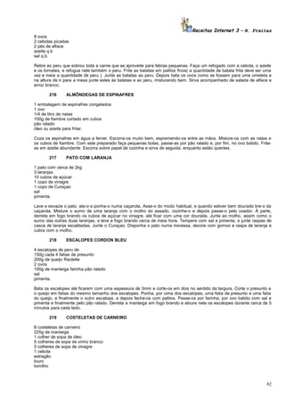 Receitas Internet 3 – N. Freitas
8 ovos
2 cebolas picadas
2 pés de alface
azeite q.b
sal q.b.
Retire ao peru que sobrou toda a carne que se aproveite para febras pequenas. Faça um refogado com a cebola, o azeite
e os tomates, e refogue nele também o peru. Frite as batatas em palitos finos( a quantidade de batata frita deve ser uma
vez e meia a quantidade de peru ). Junte as batatas ao peru. Depois bata os ovos como se fossem para uma omeleta e
na altura de ir para a mesa junte estes às batatas e ao peru, misturando bem. Sirva acompanhado de salada de alface e
arroz branco.
216

ALMÔNDEGAS DE ESPINAFRES

1 embalagem de espinafres congelados
1 ovo
1/4 de litro de natas
100g de fiambre cortado em cubos
pão ralado
óleo ou azeite para fritar.
Coza os espinafres em água a ferver. Escorra-os muito bem, espremendo-os entre as mãos. Misture-os com as natas e
os cubos de fiambre. Com este preparado faça pequenas bolas, passe-as por pão ralado e, por fim, no ovo batido. Friteas em azeite abundante. Escorra sobre papel de cozinha e sirva de seguida, enquanto estão quentes.
217

PATO COM LARANJA

1 pato com cerca de 2kg
3 laranjas
10 cubos de açúcar
1 copo de vinagre
1 copo de Curaçao
sal
pimenta.
Lave e esvazie o pato, ate-o e ponha-o numa caçarola. Asse-o do modo habitual, e quando estiver bem dourado tire-o da
caçarola. Misture o sumo de uma laranja com o molho do assado, cozinhe-o e depois passe-o pelo coador. À parte,
derreta em fogo brando os cubos de açúcar no vinagre, até ficar com uma cor dourada. Junte ao molho, assim como o
sumo das outras duas laranjas, e leve a fogo brando cerca de meia hora. Tempere com sal e pimenta, e junte raspas de
casca de laranja escaldadas. Junte o Curaçao. Disponha o pato numa travessa, decore com gomos e raspa de laranja e
cubra com o molho.
218

ESCALOPES CORDON BLEU

4 escalopes de peru de
150g cada 4 fatias de presunto
200g de queijo Raclette
2 ovos
100g de manteiga farinha pão ralado
sal
pimenta.
Bata os escalopes até ficarem com uma espessura de 3mm e corte-os em dois no sentido da largura. Corte o presunto e
o queijo em fatias do mesmo tamanho dos escalopes. Ponha, por cima dos escalopes, uma fatia de presunto e uma fatia
do queijo, e finalmente o outro escalope, e depois feche-os com palitos. Passe-os por farinha, por ovo batido com sal e
pimenta e finalmente pelo pão ralado. Derreta a manteiga em fogo brando e aloure nela os escalopes durante cerca de 5
minutos para cada lado.
219

COSTELETAS DE CARNEIRO

8 costeletas de carneiro
225g de manteiga
1 colher de sopa de óleo
5 colheres de sopa de vinho branco
5 colheres de sopa de vinagre
1 cebola
estragão
louro
tomilho

82

 