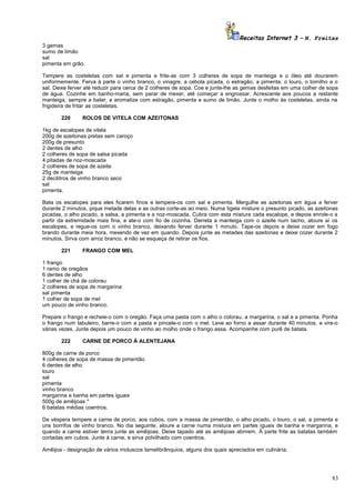 Receitas Internet 3 – N. Freitas
3 gemas
sumo de limão
sal
pimenta em grão.
Tempere as costeletas com sal e pimenta e frite-as com 3 colheres de sopa de manteiga e o óleo até dourarem
uniformemente. Ferva à parte o vinho branco, o vinagre, a cebola picada, o estragão, a pimenta, o louro, o tomilho e o
sal. Deixe ferver até reduzir para cerca de 2 colheres de sopa. Coe e junte-lhe as gemas desfeitas em uma colher de sopa
de água. Cozinhe em banho-maria, sem parar de mexer, até começar a engrossar. Acrescente aos poucos a restante
manteiga, sempre a bater, e aromatize com estragão, pimenta e sumo de limão. Junte o molho às costeletas, ainda na
frigideira de fritar as costeletas.
220

ROLOS DE VITELA COM AZEITONAS

1kg de escalopes de vitela
200g de azeitonas pretas sem caroço
200g de presunto
2 dentes de alho
2 colheres de sopa de salsa picada
4 pitadas de noz-moscada
2 colheres de sopa de azeite
25g de manteiga
2 decilitros de vinho branco seco
sal
pimenta.
Bata os escalopes para eles ficarem finos e tempere-os com sal e pimenta. Mergulhe as azeitonas em água a ferver
durante 2 minutos, pique metade delas e as outras corte-as ao meio. Numa tigela misture o presunto picado, as azeitonas
picadas, o alho picado, a salsa, a pimenta e a noz-moscada. Cubra com esta mistura cada escalope, e depois enrole-o a
partir da extremidade mais fina, e ate-o com fio de cozinha. Derreta a manteiga com o azeite num tacho, aloure aí os
escalopes, e regue-os com o vinho branco, deixando ferver durante 1 minuto. Tape-os depois e deixe cozer em fogo
brando durante meia hora, mexendo de vez em quando. Depois junte as metades das azeitonas e deixe cozer durante 2
minutos. Sirva com arroz branco, e não se esqueça de retirar os fios.
221

FRANGO COM MEL

1 frango
1 ramo de oregãos
6 dentes de alho
1 colher de chá de colorau
2 colheres de sopa de margarina
sal pimenta
1 colher de sopa de mel
um pouco de vinho branco.
Prepare o frango e recheie-o com o oregão. Faça uma pasta com o alho o colorau, a margarina, o sal e a pimenta. Ponha
o frango num tabuleiro, barre-o com a pasta e pincele-o com o mel. Leve ao forno a assar durante 40 minutos, e vire-o
várias vezes. Junte depois um pouco de vinho ao molho onde o frango assa. Acompanhe com purê de batata.
222

CARNE DE PORCO À ALENTEJANA

800g de carne de porco
4 colheres de sopa de massa de pimentão
6 dentes de alho
louro
sal
pimenta
vinho branco
margarina e banha em partes iguais
500g de amêijoas *
6 batatas médias coentros.
De véspera tempere a carne de porco, aos cubos, com a massa de pimentão, o alho picado, o louro, o sal, a pimenta e
uns borrifos de vinho branco. No dia seguinte, aloure a carne numa mistura em partes iguais de banha e margarina, e
quando a carne estiver tenra junte as amêijoas. Deixe tapado até as amêijoas abrirem. À parte frite as batatas também
cortadas em cubos. Junte à carne, e sirva polvilhado com coentros.
Amêijoa - designação de vários moluscos lamelibrânquios, alguns dos quais apreciados em culinária.

83

 