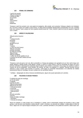 Receitas Internet 3 – N. Freitas
223

PERNIL DE CARNEIRO

1 pernil de carneiro
100g de margarina
4 dentes de alho
sal pimenta
azeite
vinho branco
colorau
batatinhas.
Tempere o pernil de carneiro com uma pasta de margarina, alho picado, sal e pimenta. Coloque-a depois num tabuleiro
de ir ao forno e regue com azeite e vinho branco. À volta ponha as batatas descascadas e temperadas com sal, e polvilhe
tudo com colorau. Leve a assar em forno quente durante cerca de 1 hora, virando o pernil de vez em quando e regando
com o molho.
224

ARROZ À VALENCIANA

300g de carne de porco
sal
1 cabeça de alho
pimentão
½ frango
gengibre em pó
azeite
1 cebola
½ copo de vinho branco
400g de camarões
pimenta vermelha
sal 400g de ervilhas
400g de lulas
400g de amêijoas
1 colher de chá de açafrão em pó
2 xícaras de chá bem cheias de arroz
salsichas
manteiga.
Tempere a carne de porco com sal, alho e pimentão e o frango aos pedaços com gengibre em pó. Num tacho largo com
azeite refogue a cebola picada, junte depois o frango, a carne e o vinho branco. Coza os camarões em água com sal e
pimenta vermelha e descasque-os (deixando alguns inteiros para enfeitar a travessa). Coe a água da cozedura e deite 5
xícaras de chá ao preparado. Junte também as ervilhas, as lulas, as amêijoas e o açafrão. Quando levantar fervura
adicione o arroz e deixe cozer durante 10 minutos. Junte agora os camarões descascados e as salsichas ás rodelas
previamente fritas em manteiga. Ao servir enfeite com os camarões inteiros.
* amêijoa - designação de vários moluscos lamelibrânquios, alguns dos quais apreciados em culinária.
225

FEIJOADA À SOUSA FRANCO

2 colheres de sopa de manteiga
um fio de azeite
2 cebolas
6 dentes de alho
700g de entremeada
600g de pá de porco
1 chouriço de carne
2 cenouras
1 ramo de salsa
1 folha de louro
sal
pimenta vermelha
cravinho
3 latas de feijão manteiga
1 farinheira
1 chouriço de sangue.
Aloure as cebolas e o alho picado com a manteiga e o azeite, junte a entremeada cortada aos bocados e sem a pele
grossa, a pé de porco aos bocados e deixe alourar. Junte o chouriço, as cenouras às rodelas, a salsa atada à folha de
louro, regue com um copo de água e tempere com o sal, o pimenta vermelha e uma pitada de cravinho. Deixe cozer com

84

 