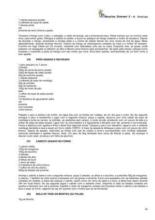 Receitas Internet 3 – N. Freitas
1 cebola pequena picada
3 colheres de sopa de azeite
1 laranja ácida
sal
pimenta-do-reino branca a gosto.
Tempere o frango com o alho, o estragão, o caldo da laranja, sal e pimenta-do-reino. Deixe marinar por no mínimo meia
hora, para tomar gosto. Refogue a cebola no azeite, e doure os pedaços do frango (reserve o molho do tempero). Depois
de dourado o frango, acrescente a cerveja preta e o creme de cebola diluído em uma xícara de chá de água. Mexa
delicadamente. Quando levantar fervura, misture ao frango os champignons cortados ao meio e o molho do tempero.
Cozinhe em fogo médio por 25 minutos, mexendo com delicadeza uma vez ou outra. Enquanto isso, se quiser, pode
preparar um espaguete ou talharim ao alho e óleo/ou arroz branco para acompanhar. Se optar pela massa, coloque numa
travessa o macarrão e parte do frango com seu molho por cima. Sirva bem quente, acompanhado de um bom vinho e
bom apetite.
230

PERÚ ASSADO E RECHEADO

1 peru pequeno ou 1 perua
2 limões
250g de carne de porco picada
250g de fígado de vitela picado
50g de toucinho picado
1 cebola pequena
3 colheres de sopa de manteiga
50g de pinhões
50g de azeitonas
100g de miolo de pão
leite
1 colher de sopa de salsa picada
2 ovos
1/2 decilitros de aguardente velha
sal
pimenta
noz-moscada
vinho branco.
Prepare o peru e ponha-o de molho, em água fria com os limões em rodelas, de um dia para o outro. No dia seguinte
enxugue o peru e recheie-lhe o papo com a seguinte mistura: pique a cebola, aloure-a com uma colher de sopa de
manteiga e junte as carnes, os pinhões, as azeitonas sem caroço, o miolo de pão amolecido com um pouco de leite e a
colher de sopa de salsa picada. Ligue com os ovos batidos e a aguardente e tempere com sal, pimenta e noz-moscada.
Feche a abertura com agulha e linha e deixe ficar algumas horas. Coloque o peru num tabuleiro, regue-o com a restante
manteiga derretida e leve a assar em forno médio (180ºC). A meio da assadura refresque o peru com um pouco de vinho
branco. Depois de assado, retire-lhes as linhas com que foi cosido e sirva-o acompanhado com ervilhas salteadas,
cenouras estufadas e agriões frescos. Nota: Um peru de 5kg recheado leva cerca de 4horas a assar. Se começar a
alourar muito cedo, envolva-o em folha de alumínio.
231

CABRITO ASSADO NO FORNO

1 cabrito médio
125g de margarina
100g de toucinho
4 cebolas
4 dentes de alho
2 folhas de louro
1 ramo de salsa
2,5 decilitros de vinho branco
1 colher de chá de colorau
500g de batatas sal pimenta.
Arranje o cabrito e barre-o com a seguinte mistura: pique 2 cebolas, os alhos e o toucinho, e junte-lhes 50g de margarina,
o colorau, 1 decilitro de vinho branco e tempere com sal grosso e pimenta. Forre uma assadeira com as restantes cebolas
cortadas em rodelas, e sobre ela coloque o cabrito, assim como um ramo da salsa e o louro, e deixe ficar assim durante
24h em local fresco. No dia seguinte regue o cabrito com o restante vinho, disponha à volta as batatas cortadas em
quartos e tempere com sal e pimenta. Espalhe o resto da margarina cortada aos bocados sobre o cabrito e as batatas e
leve a assar ao forno, regando de vez em quando com o molho que se vai formando.
232

BOLA DE TRÁS-OS-MONTES (OU FOLAR)

1kg de farinha

86

 