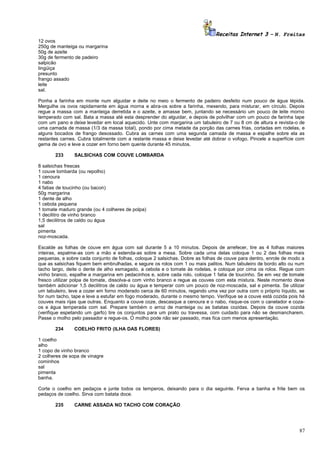 Receitas Internet 3 – N. Freitas
12 ovos
250g de manteiga ou margarina
50g de azeite
30g de fermento de padeiro
salpicão
lingüiça
presunto
frango assado
leite
sal.
Ponha a farinha em monte num alguidar e deite no meio o fermento de padeiro desfeito num pouco de água tépida.
Mergulhe os ovos rapidamente em água morna e abra-os sobre a farinha, mexendo, para misturar, em círculo. Depois
regue a massa com a manteiga derretida e o azeite, e amasse bem, juntando se necessário um pouco de leite morno
temperado com sal. Bata a massa até esta desprender do alguidar, e depois de polvilhar com um pouco de farinha tape
com um pano e deixe levedar em local aquecido. Unte com margarina um tabuleiro de 7 ou 8 cm de altura e revista-o de
uma camada de massa (1/3 da massa total), pondo por cima metade da porção das carnes frias, cortadas em rodelas, e
alguns bocados de frango desossado. Cubra as carnes com uma segunda camada de massa e espalhe sobre ela as
restantes carnes. Cubra totalmente com a restante massa e deixe levedar até dobrar o vofogo. Pincele a superfície com
gema de ovo e leve a cozer em forno bem quente durante 45 minutos.
233

SALSICHAS COM COUVE LOMBARDA

8 salsichas frescas
1 couve lombarda (ou repolho)
1 cenoura
1 nabo
4 fatias de toucinho (ou bacon)
50g margarina
1 dente de alho
1 cebola pequena
1 tomate maduro grande (ou 4 colheres de polpa)
1 decilitro de vinho branco
1,5 decilitros de caldo ou água
sal
pimenta
noz-moscada.
Escalde as folhas de couve em água com sal durante 5 a 10 minutos. Depois de arrefecer, tire as 4 folhas maiores
inteiras, espalme-as com a mão e estenda-as sobre a mesa. Sobre cada uma delas coloque 1 ou 2 das folhas mais
pequenas, e sobre cada conjunto de folhas, coloque 2 salsichas. Dobre as folhas de couve para dentro, enrole de modo a
que as salsichas fiquem bem embrulhadas, e segure os rolos com 1 ou mais palitos. Num tabuleiro de bordo alto ou num
tacho largo, deite o dente de alho esmagado, a cebola e o tomate às rodelas, e coloque por cima os rolos. Regue com
vinho branco, espalhe a margarina em pedacinhos e, sobre cada rolo, coloque 1 fatia de toucinho. Se em vez de tomate
fresco utilizar polpa de tomate, dissolva-a com vinho branco e regue as couves com esta mistura. Neste momento deve
também adicionar 1,5 decilitros de caldo ou água e temperar com um pouco de noz-moscada, sal e pimenta. Se utilizar
um tabuleiro, leve a cozer em forno moderado cerca de 60 minutos, regando uma vez por outra com o próprio líquido, se
for num tacho, tape e leve a estufar em fogo moderado, durante o mesmo tempo. Verifique se a couve está cozida pois há
couves mais rijas que outras. Enquanto a couve coze, descasque a cenoura e o nabo, risque-os com o canelador e cozaos e água temperada com sal. Prepare também o arroz de manteiga ou as batatas cozidas. Depois da couve cozida
(verifique espetando um garfo) tire os conjuntos para um prato ou travessa, com cuidado para não se desmancharem.
Passe o molho pelo passador e regue-os. O molho pode não ser passado, mas fica com menos apresentação.
234

COELHO FRITO (ILHA DAS FLORES)

1 coelho
alho
1 copo de vinho branco
2 colheres de sopa de vinagre
cominhos
sal
pimenta
banha.
Corte o coelho em pedaços e junte todos os temperos, deixando para o dia seguinte. Ferva a banha e frite bem os
pedaços de coelho. Sirva com batata doce.
235

CARNE ASSADA NO TACHO COM CORAÇÃO

87

 