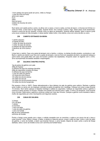 Receitas Internet 3 – N. Freitas
1 bom pedaço de carne (pode ser porco, vitela ou frango)
1 copo de vinho do Porto
alhos com casca
louro
salsa
tiras de bacon
rodelas de chouriço de carne
1 couve.
Num tacho com azeite ponha a carne, os alhos com a casca, o louro a salsa, as tiras de bacon, o chouriço às tirinhas e o
vinho do Porto, e leve tudo ao fogo tapado. Quando ferver, tire a tampa e baixe o fogo. Deixe assar muito lentamente,
virando a carne de vez em quando, e pondo vinho ou água se necessário. Quando estiver assada, retire a carne e junte
uma couve cortada em três (coração), e deixe estufar nesse molho. Uma delícia, sirva com arroz de alho ou outro.
236

CABRITO ESTONADO DA BEIRA

1 cabrito pequeno
15 dentes de alho
1 colher de sopa de pimenta
1 colher de sopa de colorau
5 colheres de sopa de banha
3 decilitros de vinho branco
sal.
Limpe bem o cabrito. Faça uma pasta de tempero com a banha, o colorau, os dentes de alho picados, a pimenta e o sal.
Barre o cabrito por dentro e por fora com a pasta de tempero. Leve ao forno em assadeira de barro, se possível coloque a
carne sobre uma grade feita com paus de loureiro (usados nas espetadas). Enquanto assar vá regando com o vinho.
Sirva acompanhado de batatas assadas e esparregado.
237

GALINHA À MAITRE D'HOTEL

1kg de peitos de galinha com pele
350g de lingüiça
4 colheres de sopa de manteiga derretida
250g de cogumelos cortados às fatias
3 colheres de sopa de farinha
1 cubo de caldo de galinha
1/2 xícara de vinho branco
1/4 colher de chá de colorau
1/4 colher de chá sal
1/4 colher de chá de pimenta branca
1/4 colher de chá de manjericão.
Pré aqueça o forno a 180ºC. Passe delicadamente a faca debaixo da pele da galinha para soltá-la. Recheie a galinha
entre a pele e a carne com as lingüiças e pincele os peitos da galinha com manteiga. Coloque num pirex e asse durante
15 minutos. Num tacho coloque a restante manteiga e salteie os cogumelos. Coloque os cogumelos sobre a galinha e
continue a assar durante 15 minutos. Polvilhe uma panela com farinha junte o caldo, o vinho e os temperos. Coza durante
cinco minutos. Deite sobre a galinha e continue a assar por mais dez minutos. Coloque a galinha numa travessa e deite o
molho de cogumelos por cima. Acompanhe com legumes cozidos.
238

CANJA DE GALINHA

½ frango
2,5L de água
1 cebola
3 cravinhos
1 ramo de salsa
1 cubo de caldo de galinha
1 ramo de hortelã
80g de arroz parboilizado
raminhos de hortelã.
Ponha o frango numa panela com a água, a cebola cravejada com os cravinhos, a salsa e um pouco de sal, e leve a
cozer durante 1 hora. Retire o frango, a salsa, a cebola e a espuma escura, e leve o caldo ao fogo. Junte o cubo de caldo
de galinha, o ramo de hortelã, e assim que levantar fervura, o arroz lavado. Depois de cozer, junte a carne de frango
desfiada, retire o ramo de hortelã e sirva com raminhos de hortelã fresca.

88

 