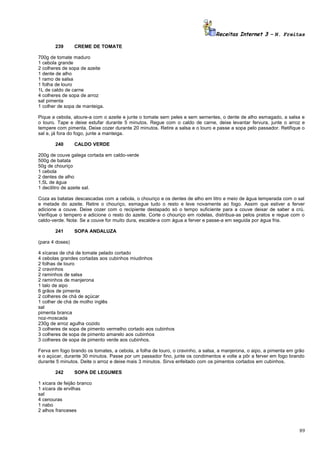 Receitas Internet 3 – N. Freitas
239

CREME DE TOMATE

700g de tomate maduro
1 cebola grande
2 colheres de sopa de azeite
1 dente de alho
1 ramo de salsa
1 folha de louro
1L de caldo de carne
4 colheres de sopa de arroz
sal pimenta
1 colher de sopa de manteiga.
Pique a cebola, aloure-a com o azeite e junte o tomate sem peles e sem sementes, o dente de alho esmagado, a salsa e
o louro. Tape e deixe estufar durante 5 minutos. Regue com o caldo de carne, deixe levantar fervura, junte o arroz e
tempere com pimenta. Deixe cozer durante 20 minutos. Retire a salsa e o louro e passe a sopa pelo passador. Retifique o
sal e, já fora do fogo, junte a manteiga.
240

CALDO VERDE

200g de couve galega cortada em caldo-verde
500g de batata
50g de chouriço
1 cebola
2 dentes de alho
1,5L de água
1 decilitro de azeite sal.
Coza as batatas descascadas com a cebola, o chouriço e os dentes de alho em litro e meio de água temperada com o sal
e metade do azeite. Retire o chouriço, esmague tudo o resto e leve novamente ao fogo. Assim que estiver a ferver
adicione a couve. Deixe cozer com o recipiente destapado só o tempo suficiente para a couve deixar de saber a crú.
Verifique o tempero e adicione o resto do azeite. Corte o chouriço em rodelas, distribua-as pelos pratos e regue com o
caldo-verde. Nota: Se a couve for muito dura, escalde-a com água a ferver e passe-a em seguida por água fria.
241

SOPA ANDALUZA

(para 4 doses)
4 xícaras de chá de tomate pelado cortado
4 cebolas grandes cortadas aos cubinhos miudinhos
2 folhas de louro
2 cravinhos
2 raminhos de salsa
2 raminhos de manjerona
1 talo de aipo
6 grãos de pimenta
2 colheres de chá de açúcar
1 colher de chá de molho inglês
sal
pimenta branca
noz-moscada
230g de arroz agulha cozido
3 colheres de sopa de pimento vermelho cortado aos cubinhos
3 colheres de sopa de pimento amarelo aos cubinhos
3 colheres de sopa de pimento verde aos cubinhos.
Ferva em fogo brando os tomates, a cebola, a folha de louro, o cravinho, a salsa, a manjerona, o aipo, a pimenta em grão
e o açúcar, durante 30 minutos. Passe por um passador fino, junte os condimentos e volte a pôr a ferver em fogo brando
durante 5 minutos. Deite o arroz e deixe mais 3 minutos. Sirva enfeitado com os pimentos cortados em cubinhos.
242

SOPA DE LEGUMES

1 xícara de feijão branco
1 xícara de ervilhas
sal
4 cenouras
1 nabo
2 alhos franceses

89

 