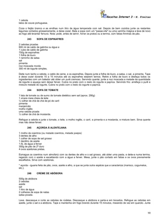 Receitas Internet 3 – N. Freitas
1 cebola
talos de couve portuguesa.
Coza o feijão branco e as ervilhas num litro de água temperada com sal. Depois de bem cozidos junte os restantes
legumes cortados grosseiramente, e deixe cozer. Bata a sopa com um "passe-vite" ou uma varinha mágica e leve de novo
ao fogo até levantar fervura. Nota: pode, antes de servir, forrar os pratos ou a terrina, com fatias fininhas de pão.
243

SOPA DE ESPINAFRES

2 cebolas picadas
600 ml de caldo de galinha ou água e
1 cubo de caldo de galinha
750g de espinafres
1 folha de louro
1 raminho de salsa
sal
pimenta
noz moscada moída
300 ml de iogurte simples.
Deite num tacho a cebola, o caldo de carne, e os espinafres. Depois junte a folha de louro, a salsa, o sal, a pimenta. Tape
e deixe cozer durante 10 a 15 minutos até os espinafres estarem tenros. Retire a folha de louro e desfaça todos os
ingredientes com um batedor até obter um purê cremoso. Servindo quente: junte a noz moscada e metade da quantidade
de iogurte e aqueça sem deixar ferver. Cubra no prato com o resto do iogurte e paprica. Servindo frio: arrefeça o purê e
misture metade do iogurte. Cubra no prato com o resto do iogurte e paprica.
244

SOPA DE TOMATE

1 lata de tomate ou de sumo de tomate dietético sem sal (aprox. 290g)
1 xícara meia cheia de leite
½ colher de chá de chá de pó de caril
pimenta
manjericão
molho inglês
uma cebola picada
½ colher de chá de mostarda.
Refogue a cebola e junte o tomate, o leite, o molho inglês, o caril, a pimenta e a mostarda, e misture bem. Sirva quente
mas não deixe ferver.
245

AÇORDA À ALENTEJANA

1 molho de coentros (ou metade coentros, metade poejos)
3 dentes de alho
1 colher de sopa de sal grosso
1 decilitro de azeite
1,5L de água a ferver
300g de pão de 2ª duro
4 ovos azeitonas pretas.
Esmague os coentros num almofariz com os dentes de alho e o sal grosso, até obter uma pasta, e deite-a numa terrina,
regando com o azeite e escaldando com a água a ferver. Mexa, junte o pão cortado em fatias e os ovos previamente
escalfados. Sirva com azeitonas.
* açorda - iguaria feita de pão, ovos, azeite e alho, a que se junta outra espécie que a caracteriza (marisco, cogumelos,
etc.).
246

CREME DE ABÓBORA

500g de abóbora
2 cebolas
azeite
sal
1 litro de água
2 colheres de sopa de natas
salsa picada.
Lave, descasque e corte as cebolas às rodelas. Descasque a abóbora e parta-a em bocados. Refogue as cebolas em
azeite, junte o sal e a abóbora. Tape e mantenha em fogo brando durante 15 minutos, mexendo de vez em quando. Junte

90

 