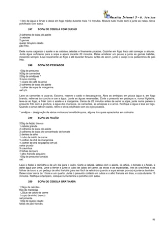 Receitas Internet 3 – N. Freitas
1 litro de água a ferver e deixe em fogo médio durante mais 15 minutos. Misture tudo muito bem e junte as natas. Sirva
polvilhado com salsa.
247

SOPA DE CEBOLA COM QUEIJO

2 colheres de sopa de azeite
3 cebolas
2 gemas
queijo Gruyère ralado
pão frito.
Deite numa caçarola o azeite e as cebolas peladas e finamente picadas. Cozinhe em fogo fraco até começar a alourar.
Junte água suficiente para a sopa e apure durante 20 minutos. Deixe arrefecer um pouco e junte as gemas batidas,
mexendo sempre. Leve novamente ao fogo e até levantar fervura. Antes de servir, junte o queijo e os pedacinhos de pão
frito.
248

SOPA DO PESCADOR

100g de presunto
500g de camarões
250g de amêijoas *
3 ovos cozidos
1 xícara de café de arroz
2 colheres de sopa de azeite
1 colher de sopa de margarina
sal q.b.
Lave os camarões e coza-os. Escorra, reserve o caldo e descasque-os. Abra as amêijoas em pouca água e, em fogo
brando, retire-as da concha e coe a água. Junte as águas reservadas. Corte o presunto em pedaços e, numa frigideira,
leve-os ao fogo, a fritar com o azeite e a margarina. Cerca de 20 minutos antes de servir a sopa, junte numa panela o
presunto frito com a gordura, a água dos mariscos, os camarões, as ameijoas e o arroz. Retifique a água e leve ao fogo.
Quando o arroz estiver cozido, retire e sirva polvilhado com os ovos picados.
* amêijoa - designação de vários moluscos lamelibrânquios, alguns dos quais apreciados em culinária.
249

SOPA DE FEIJÃO

200g de feijão branco
1 cebola grande
2 colheres de sopa de azeite
2 colheres de sopa de concentrado de tomate
2 dentes de alho
1 cubo de caldo de carne
½ colher de chá de manjerona
½ colher de chá de paprica em pó
salsa picada
5 cravinhos
2 folhas de louro
1 alho francês pequeno
100g de presunto fumado
sal.
Lave o feijão e demolhe-o de um dia para o outro. Corte a cebola, salteie com o azeite, os alhos, o tomate e o feijão, e
deite água por cima. Leve a ferver e junte o cubo de caldo de carne, as ervas e as especiarias. Ate os cravinhos e as
folhas de louro a um pedaço de alho francês (para ser fácil de retirá-los quando a sopa estiver pronta) e junte-os também.
Deixe cozer cerca de 1 hora e um quarto. Junte o presunto cortado em cubos e o alho francês em tiras, e coza durante 15
minutos. Retifique o tempero, coloque numa terrina e polvilhe com salsa.
250

SOPA DE CEBOLA GRATINADA

1,5kgs de cebolas
60g de manteiga
1,25Lts de caldo de carne
1 copo de vinho branco
sal pimenta
100g de queijo ralado
fatias de pão francês.

91

 