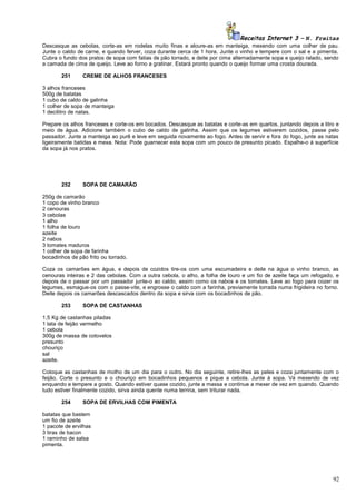 Receitas Internet 3 – N. Freitas
Descasque as cebolas, corte-as em rodelas muito finas e aloure-as em manteiga, mexendo com uma colher de pau.
Junte o caldo de carne, e quando ferver, coza durante cerca de 1 hora. Junte o vinho e tempere com o sal e a pimenta.
Cubra o fundo dos pratos de sopa com fatias de pão torrado, e deite por cima alternadamente sopa e queijo ralado, sendo
a camada de cima de queijo. Leve ao forno a gratinar. Estará pronto quando o queijo formar uma crosta dourada.
251

CREME DE ALHOS FRANCESES

3 alhos franceses
500g de batatas
1 cubo de caldo de galinha
1 colher de sopa de manteiga
1 decilitro de natas.
Prepare os alhos franceses e corte-os em bocados. Descasque as batatas e corte-as em quartos, juntando depois a litro e
meio de água. Adicione também o cubo de caldo de galinha. Assim que os legumes estiverem cozidos, passe pelo
passador. Junte a manteiga ao purê e leve em seguida novamente ao fogo. Antes de servir e fora do fogo, junte as natas
ligeiramente batidas e mexa. Nota: Pode guarnecer esta sopa com um pouco de presunto picado. Espalhe-o à superfície
da sopa já nos pratos.

252

SOPA DE CAMARÃO

250g de camarão
1 copo de vinho branco
2 cenouras
3 cebolas
1 alho
1 folha de louro
azeite
2 nabos
3 tomates maduros
1 colher de sopa de farinha
bocadinhos de pão frito ou torrado.
Coza os camarões em água, e depois de cozidos tire-os com uma escumadeira e deite na água o vinho branco, as
cenouras inteiras e 2 das cebolas. Com a outra cebola, o alho, a folha de louro e um fio de azeite faça um refogado, e
depois de o passar por um passador junte-o ao caldo, assim como os nabos e os tomates. Leve ao fogo para cozer os
legumes, esmague-os com o passe-vite, e engrosse o caldo com a farinha, previamente torrada numa frigideira no forno.
Deite depois os camarões descascados dentro da sopa e sirva com os bocadinhos de pão.
253

SOPA DE CASTANHAS

1,5 Kg de castanhas piladas
1 lata de feijão vermelho
1 cebola
300g de massa de cotovelos
presunto
chouriço
sal
azeite.
Coloque as castanhas de molho de um dia para o outro. No dia seguinte, retire-lhes as peles e coza juntamente com o
feijão. Corte o presunto e o chouriço em bocadinhos pequenos e pique a cebola. Junte à sopa. Vá mexendo de vez
enquando e tempere a gosto. Quando estiver quase cozido, junte a massa e continue a mexer de vez em quando. Quando
tudo estiver finalmente cozido, sirva ainda quente numa terrina, sem triturar nada.
254

SOPA DE ERVILHAS COM PIMENTA

batatas que bastem
um fio de azeite
1 pacote de ervilhas
3 tiras de bacon
1 raminho de salsa
pimenta.

92

 