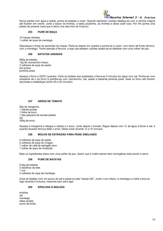 Receitas Internet 3 – N. Freitas
Numa panela com água e azeite, ponha as batatas a cozer. Quando estiverem cozidas desfaça-as com a varinha mágica
até ficarem em creme. Junte o bacon às tirinhas, a salsa picadinha, as ervilhas e deixe cozer tudo. Por fim ponha uma
pitada de pimenta (verá que é ótima nos dias frios de Inverno).
255

PURÉ DE MAÇA

10 maças reinetas
1 colher de sopa de manteiga.
Descasque e limpe as sementes ás maças. Parta-as depois em quartos e ponha-as a cozer, num tacho de fundo térmico,
com a manteiga. Tenha atenção à fervura, e logo que estejam cozidas acabe de as desfazer com uma colher de pau.
256

BATATAS ASSADAS

900g de batatas
15g de rosmaninho fresco
2 colheres de sopa de azeite
sal grosso
pimenta preta.
Aqueça o forno a 220ºC (quente). Corte as batatas aos quadrados e ferva-as 5 minutos em água com sal. Ponha-as num
recipiente de ir ao forno e polvilhe-as com rosmaninho, sal, azeite e bastante pimenta preta. Asse no forno até ficarem
alouradas e estaladiças (entre 30 a 35 minutos).

257

ARROZ DE TOMATE

50g de margarina
1 cebola picada
1 folha de louro
1 lata pequena de tomate pelado
sal
350g de arroz.
Aqueça a margarina e refogue a cebola e o louro. Junte depois o tomate. Regue depois com 1L de água a ferver e sal, e
quando levantar fervura deite o arroz. Deixe cozer durante 12 a 15 minutos.
258

MOLHO DE ESTRAGÃO PARA PEIXE GRELHADO

4 colheres de sopa de azeite
2 colheres de sopa de vinagre
1 colher de café de estragão seco
1 colher de sopa de mostarda.
Bata os ingredientes todos com uma colher de pau. Assim que o molho estiver bem homogêneo está pronto a servir.
259

PURÉ DE BATATAS

0,5kg de batatas
2 decilitros de leite
1 ovo
3 colheres de sopa de manteiga.
Coza as batatas com um pouco de sal e passe-as pelo "passe-vite". Junte o ovo inteiro, a manteiga e o leite e leve ao
fogo durante 5 minutos, mexendo bem para ligar.
260

ERVILHAS À INGLESA

ervilhas
sal
manteiga
salsa picada
sumo de limão.

93

 