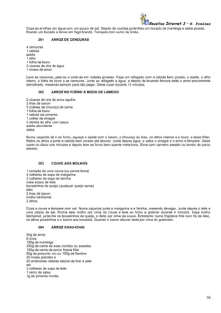 Receitas Internet 3 – N. Freitas
Coza as ervilhas em água com um pouco de sal. Depois de cozidas junte-lhes um bocado de manteiga e salsa picada,
ficando um bocado a ferver em fogo brando. Tempere com sumo de limão.
261

ARROZ DE CENOURAS

4 cenouras
1 cebola
azeite
1 alho
1 folha de louro
3 xícaras de chá de água
1 xícara de arroz.
Lave as cenouras, pele-as e corte-as em rodelas grossas. Faça um refogado com a cebola bem picada, o azeite, o alho
inteiro, a folha de louro e as cenouras. Junte ao refogado a água, e depois de levantar fervura deite o arroz previamente
demolhado, mexendo sempre para não pegar. Deixe cozer durante 15 minutos.
262

ARROZ NO FORNO À MODA DE LAMEGO

2 xícaras de chá de arroz agulha
2 tiras de bacon
5 rodelas de chouriço de carne
1 folha de louro
1 cebola sal pimenta
1 colher de vinagre
3 dentes de alho com casca
azeite abundante
salsa.
Numa caçarola de ir ao forno, aqueça o azeite com o bacon, o chouriço às tiras, os alhos inteiros e o louro, e deixe fritar.
Retire os alhos e junte a cebola bem picada até alourar. Junte depois água, a salsa o vinagre e o arroz e tempere. Deixe
cozer no disco uns minutos e depois leve ao forno bem quente meia-hora. Sirva com carneiro assado ou lombo de porco
assado.

263

COUVE AOS MOLHOS

1 coração de uma couve (ou penca tenra)
4 colheres de sopa de margarina
3 colheres de sopa de farinha
meia xícara de leite
bocadinhos de queijo (qualquer queijo serve)
óleo
2 tiras de bacon
molho béchamel
2 alhos.
Coza a couve e tempere com sal. Numa caçarola junte a margarina e a farinha, mexendo devagar. Junte depois o leite e
uma pitada de sal. Ponha este molho por cima da couve e leve ao forno a gratinar durante 4 minutos. Faça molho
béchamel, junte-lhe os bocadinhos de queijo, e deite por cima da couve. Entretanto numa frigideira frite num fio de óleo,
os alhos picadinhos e o bacon aos bocados. Quando o bacon alourar deite por cima do gratinado.
264

ARROZ CHAU-CHAU

50g de arroz
8 ovos
120g de manteiga
250g de carne de aves cozidas ou assadas
150g de carne de porco fresca frita
50g de presunto cru ou 100g de fiambre
20 nozes grandes e
20 amêndoas raladas depois de tirar a pele
sal
3 colheres de sopa de leite
1 ramo de salsa
1g de pimenta moída.

94

 